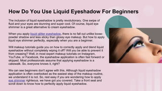 How Do You Use Liquid Eyeshadow For Beginners
The inclusion of liquid eyeshadow is pretty revolutionary. One swipe of
fluid and your eyes are stunning and super cool. Of course, liquid eye
shimmer is a great alternative to cream eyeshadow.
When you apply liquid glitter eyeshadow, there is no fall out unlike loose-
powder shadow and less sticky than glossy eye makeup. But how to apply
liquid eye shimmer perfectly, especially when you are a beginner.
Will makeup tutorials guide you on how to correctly apply and blend liquid
eyeshadow without completely wiping it off? Will you be able to prevent it
from creasing? Well, in most expert makeup tutorials on Instagram,
YouTube, or Facebook, the eyeshadow application is often fast forward or
skipped. Most professionals assume that applying eyeshadow is a
cakewalk. So, everyone knows it, right?
We can see beginners don't agree with this. Although liquid eyeshadow
application is often overlooked as the easiest step of the makeup routine,
we understand it is not. So, rest easy if you are wondering how to apply
eye shimmer righteous, we have got you covered. Take a front seat and
scroll down to know how to perfectly apply liquid eyeshadow.
 