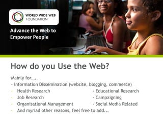 Advance the Web to
Empower People

How do you Use the Web?
Mainly for…..
- Information Dissemination (website, blogging, commerce)
- Health Research
- Educational Research
- Job Research
- Campaigning
- Organisational Management
- Social Media Related
- And myriad other reasons, feel free to add...

 