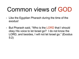 Common views of GOD
• Like the Egyptian Pharaoh during the time of the
exodus!
• But Pharaoh said, “Who is the LORD that I should
obey His voice to let Israel go? I do not know the
LORD, and besides, I will not let Israel go.” (Exodus
5:2)
 