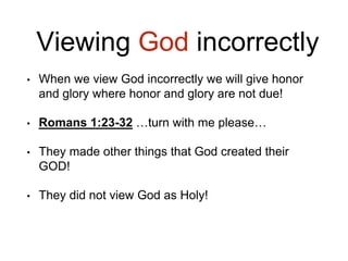 Viewing God incorrectly
• When we view God incorrectly we will give honor
and glory where honor and glory are not due!
• Romans 1:23-32 …turn with me please…
• They made other things that God created their
GOD!
• They did not view God as Holy!
 