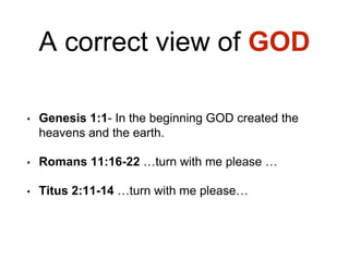 A correct view of GOD
• Genesis 1:1- In the beginning GOD created the
heavens and the earth.
• Romans 11:16-22 …turn with me please …
• Titus 2:11-14 …turn with me please…
 