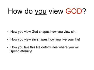 How do you view GOD?
• How you view God shapes how you view sin!
• How you view sin shapes how you live your life!
• How you live this life determines where you will
spend eternity!
 