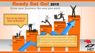 01 Ready to
Grow?
02 Marketing
Plan?
03 Have a
website?
04 Have social
media business
page?
05 HBT Media
Ready Set Go! 2015
Grow your business the way you want
How can you help me
Grow my Business?
HBT Media marketing service helps small
and medium sized businesses to drive
growth through better social media and
website marketing strategies and operations
 