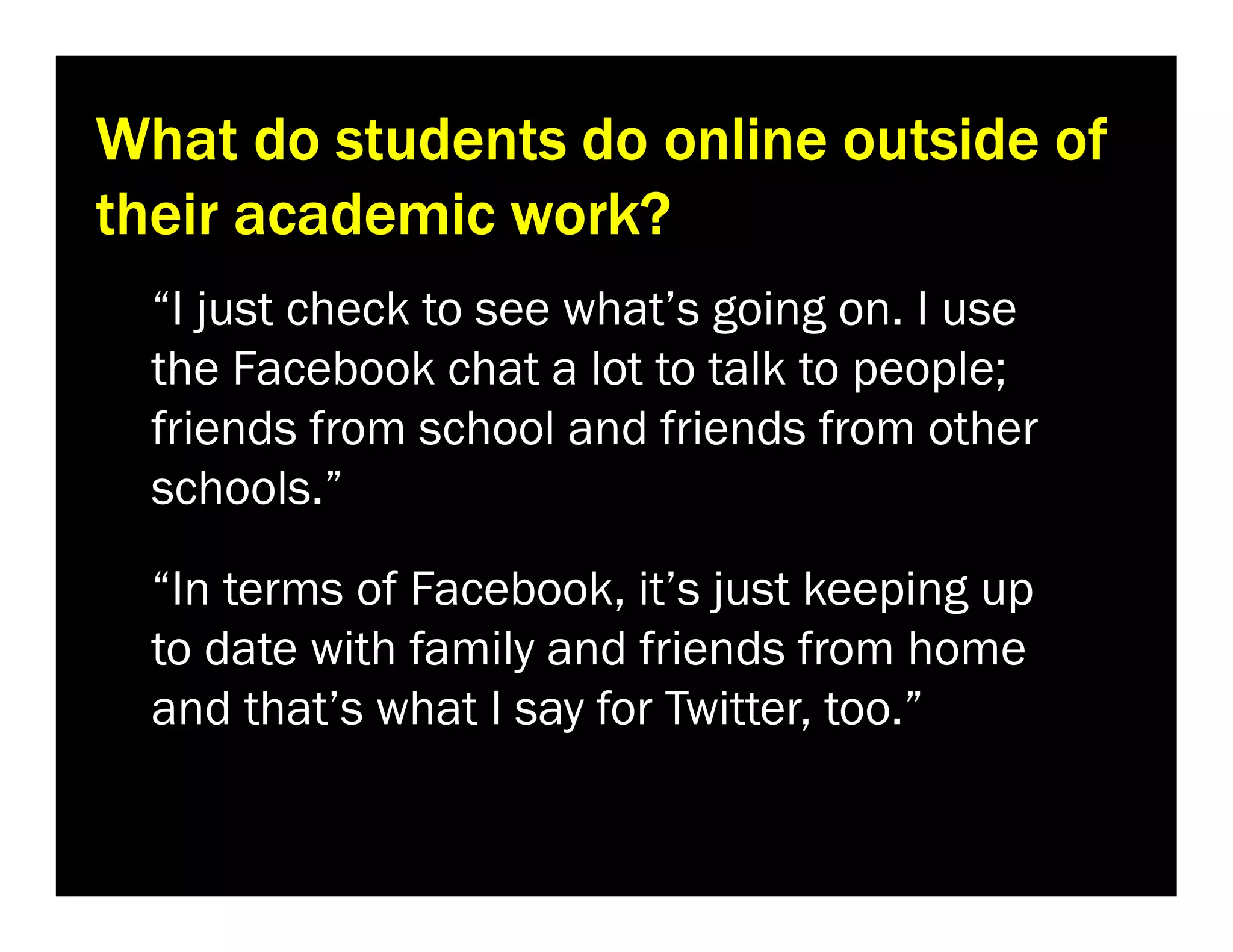 What do students do online outside of
their academic work?
“I just check to see what’s going on. I use
the Facebook chat a lot to talk to people;
friends from school and friends from other
schools.”
“In terms of Facebook, it’s just keeping up
to date with family and friends from home
and that’s what I say for Twitter, too.”

 