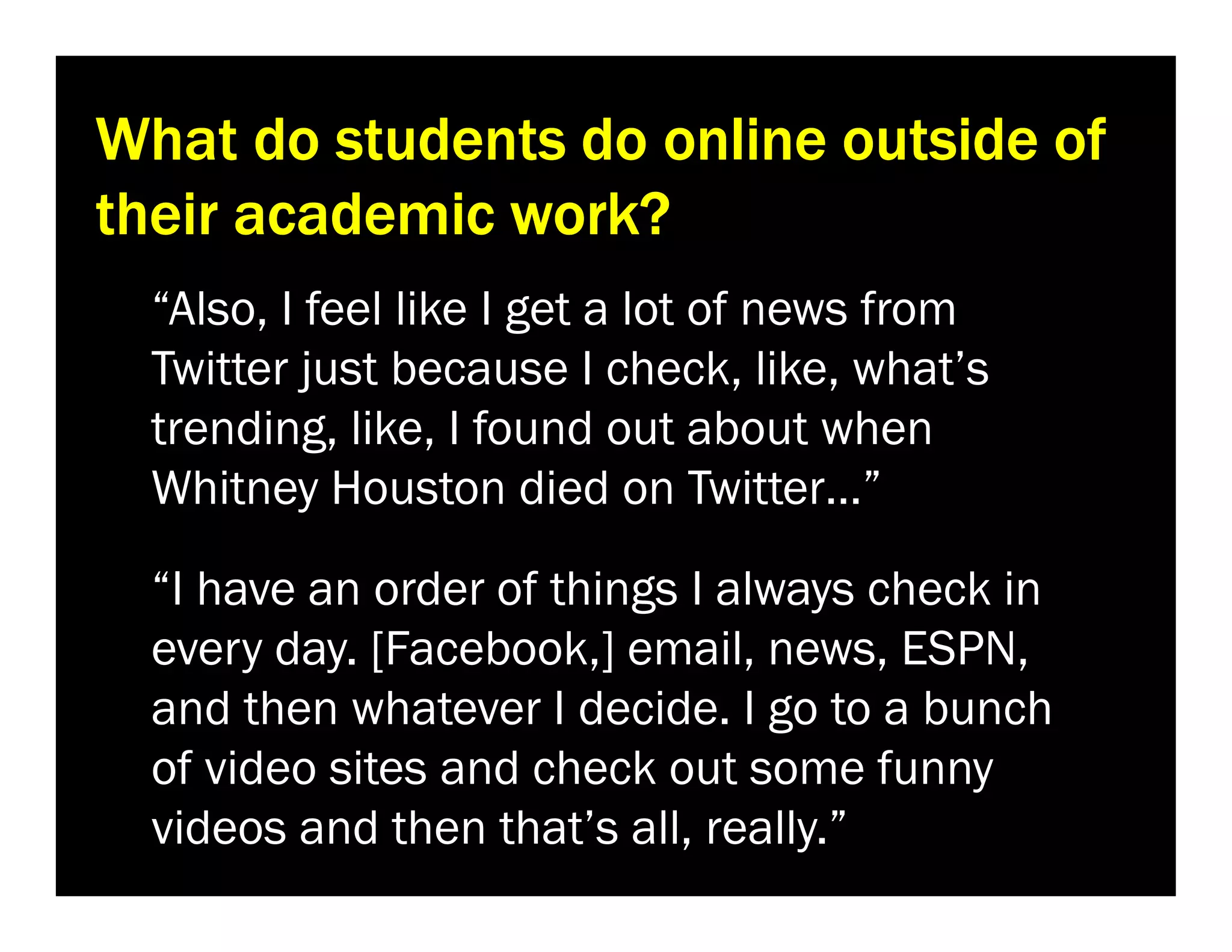 What do students do online outside of
their academic work?
“Also, I feel like I get a lot of news from
Twitter just because I check, like, what’s
trending, like, I found out about when
Whitney Houston died on Twitter…”
“I have an order of things I always check in
every day. [Facebook,] email, news, ESPN,
and then whatever I decide. I go to a bunch
of video sites and check out some funny
videos and then that’s all, really.”

 