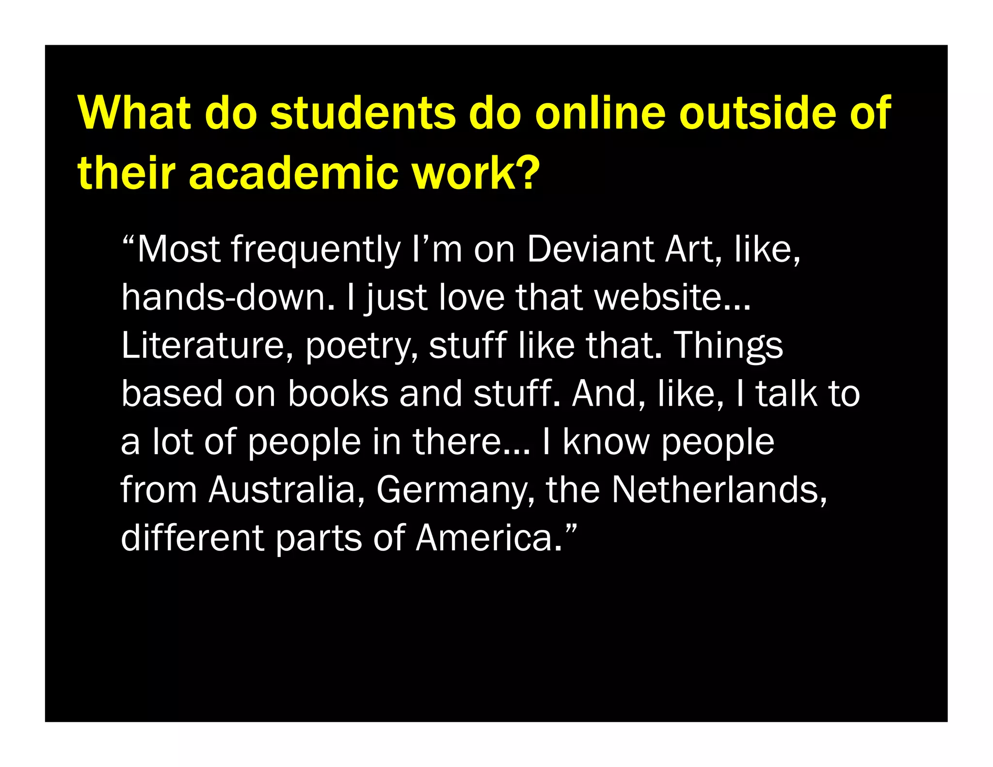 What do students do online outside of
their academic work?
“Most frequently I’m on Deviant Art, like,
hands-down. I just love that website…
Literature, poetry, stuff like that. Things
based on books and stuff. And, like, I talk to
a lot of people in there… I know people
from Australia, Germany, the Netherlands,
different parts of America.”

 