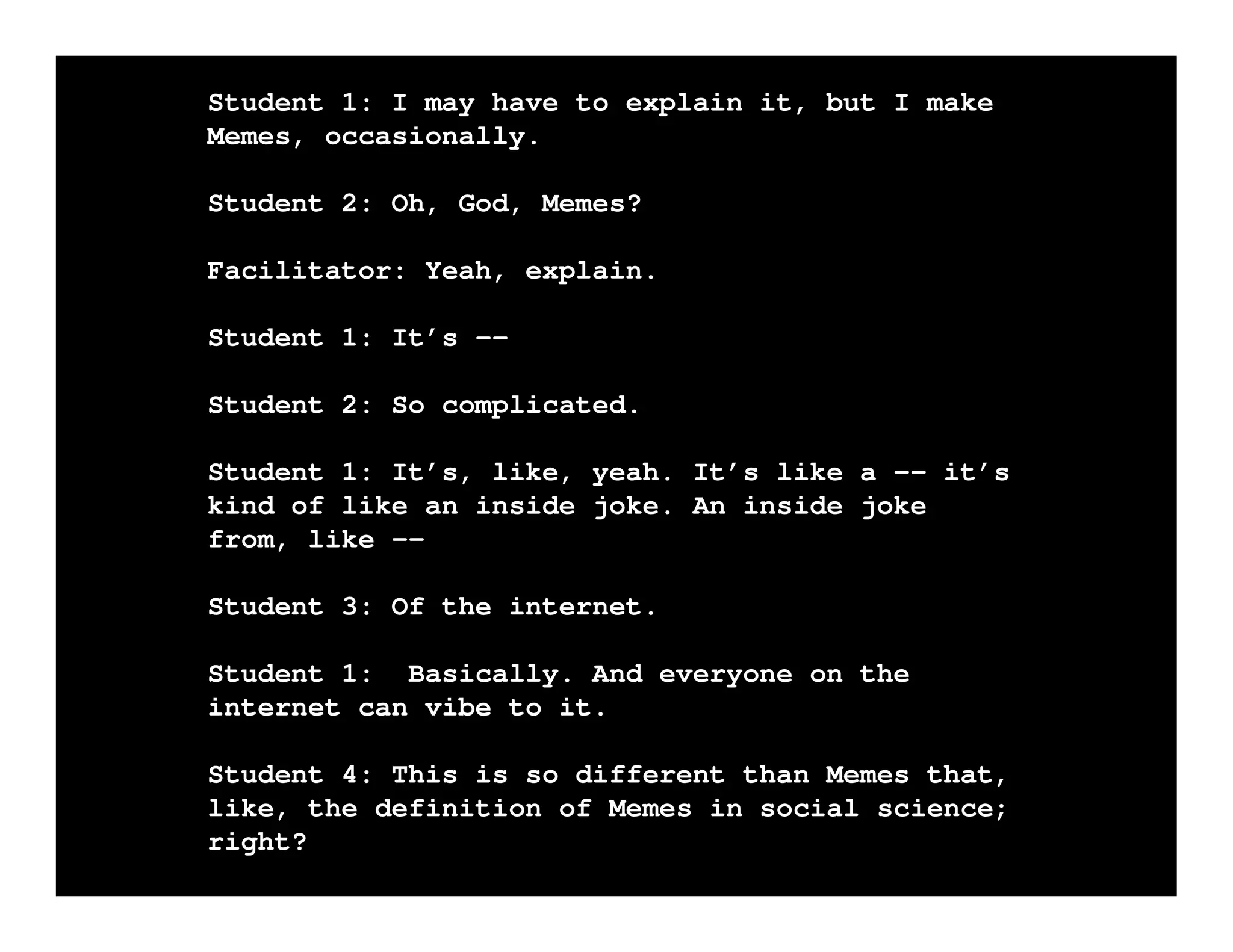 Student 1: I may have to explain it, but I make
Memes, occasionally.
Student 2: Oh, God, Memes?
Facilitator: Yeah, explain.
Student 1: It’s -Student 2: So complicated.
Student 1: It’s, like, yeah. It’s like a -- it’s
kind of like an inside joke. An inside joke
from, like -Student 3: Of the internet.
Student 1: Basically. And everyone on the
internet can vibe to it.
Student 4: This is so different than Memes that,
like, the definition of Memes in social science;
right?

 