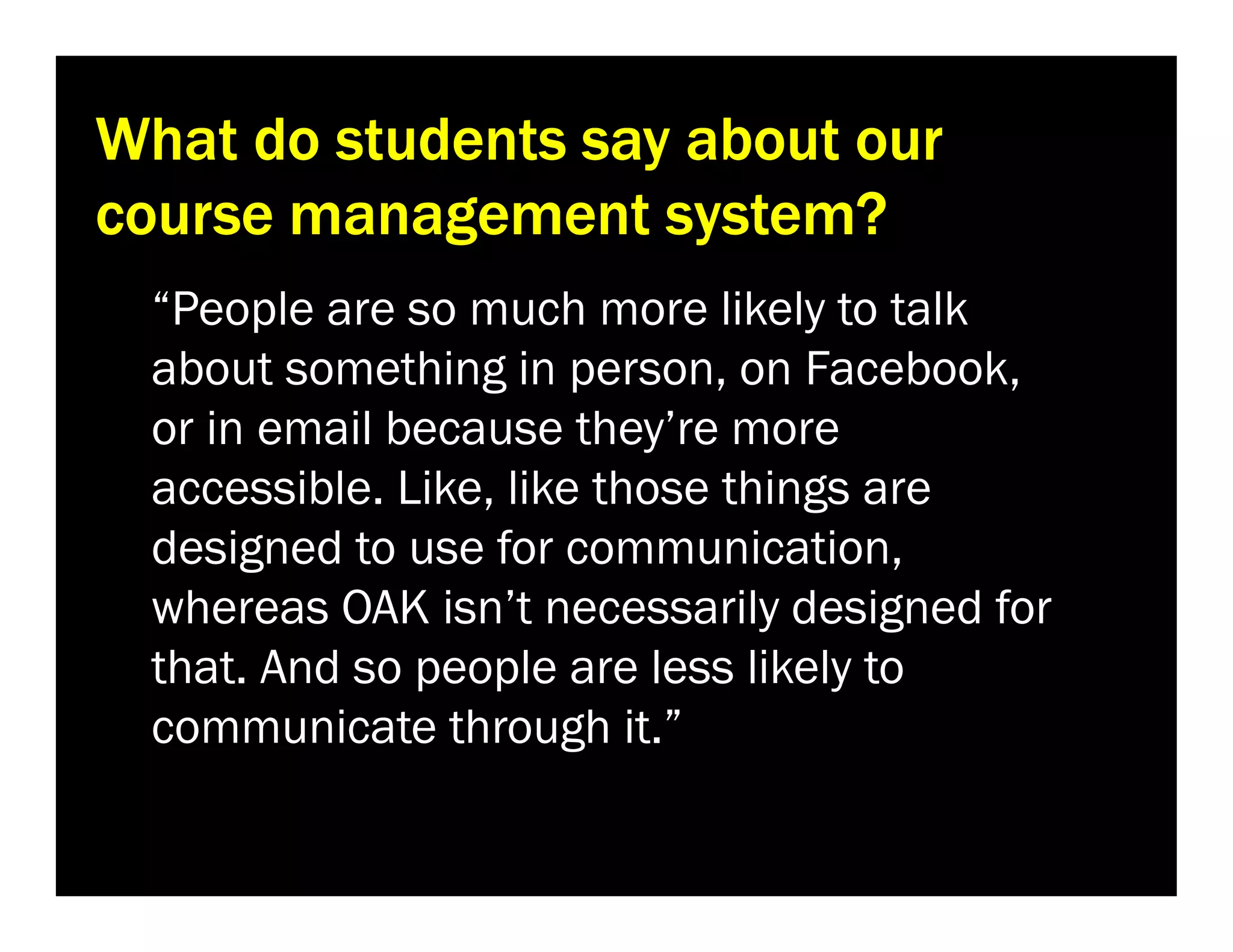 What do students say about our
course management system?
“People are so much more likely to talk
about something in person, on Facebook,
or in email because they’re more
accessible. Like, like those things are
designed to use for communication,
whereas OAK isn’t necessarily designed for
that. And so people are less likely to
communicate through it.”

 