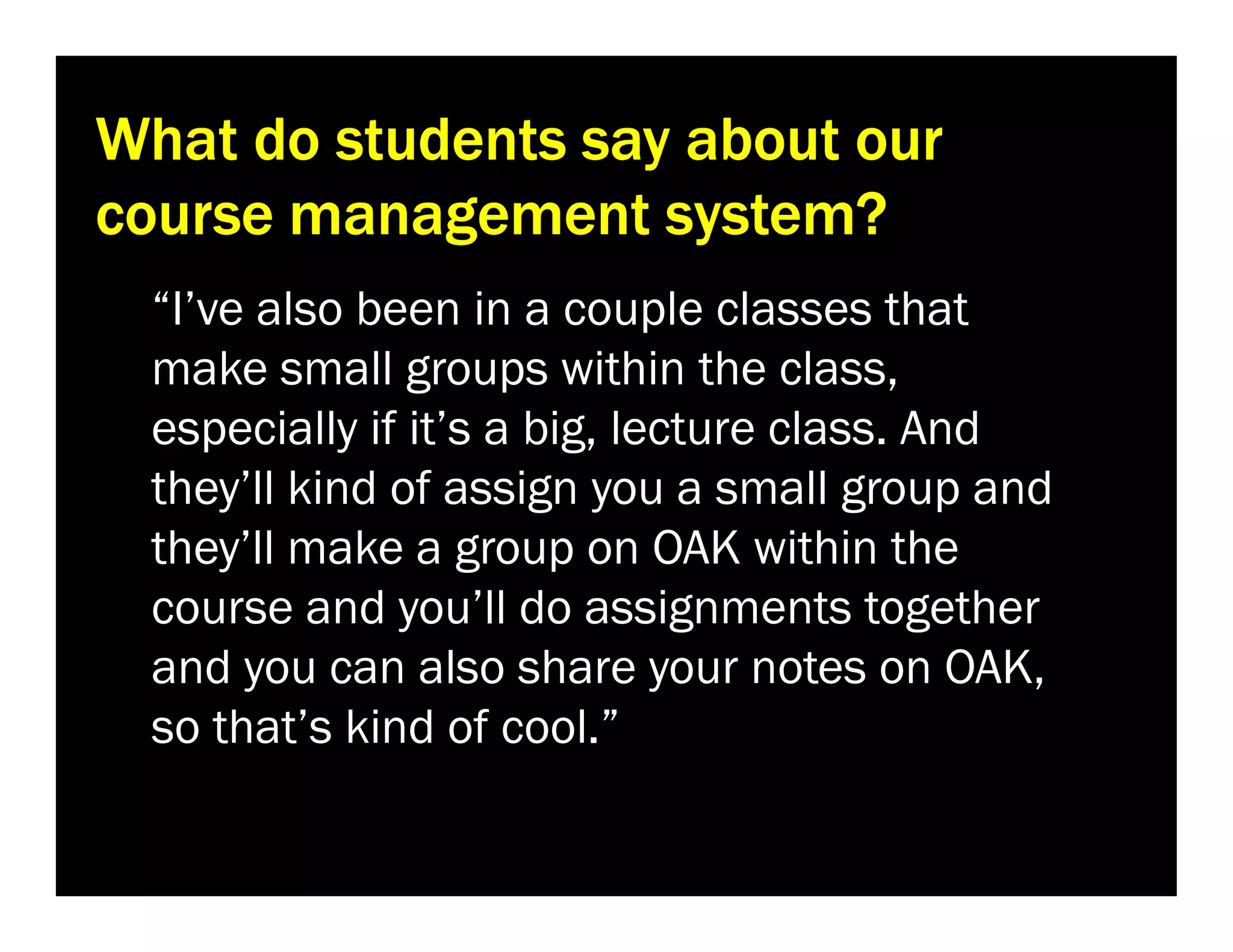 What do students say about our
course management system?
“I’ve also been in a couple classes that
make small groups within the class,
especially if it’s a big, lecture class. And
they’ll kind of assign you a small group and
they’ll make a group on OAK within the
course and you’ll do assignments together
and you can also share your notes on OAK,
so that’s kind of cool.”

 