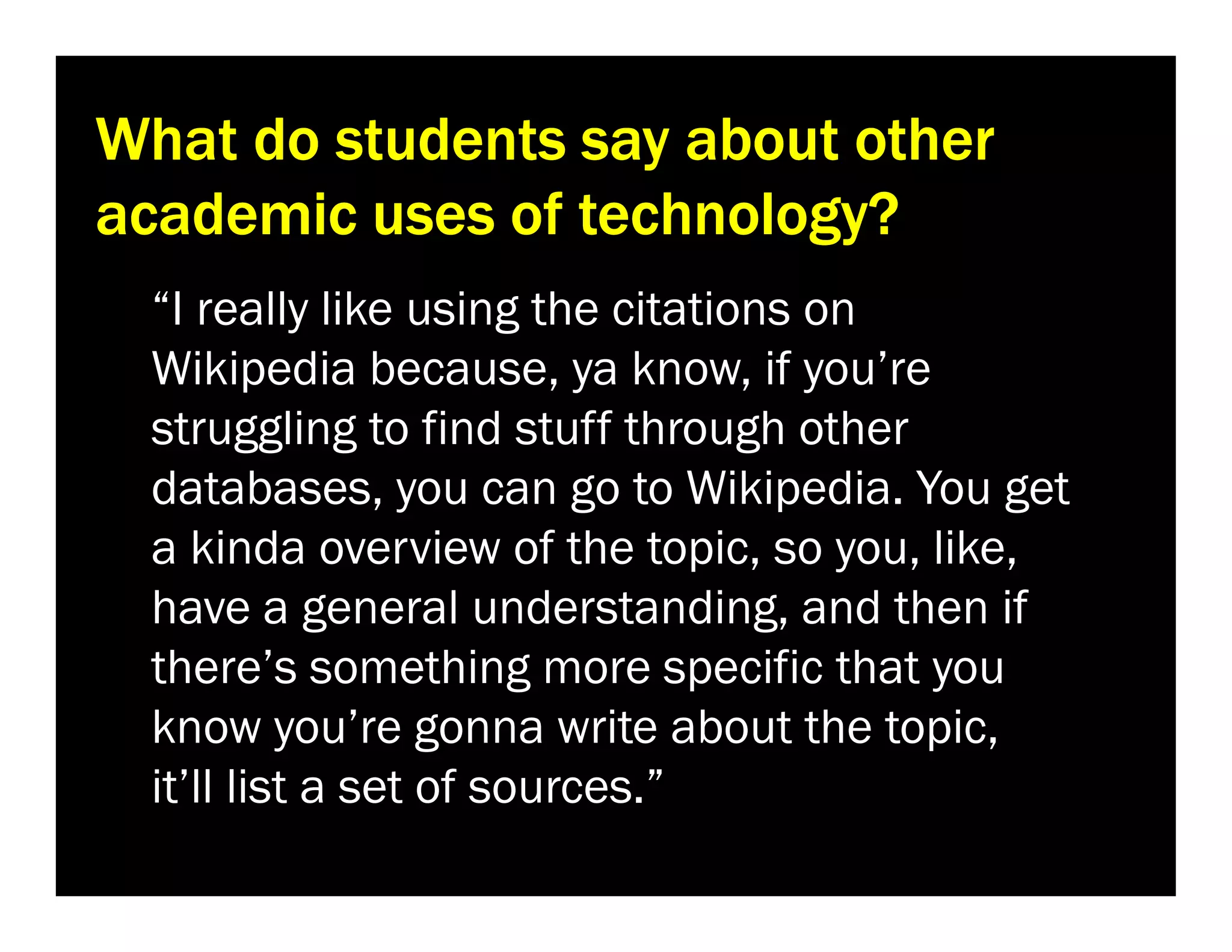 What do students say about other
academic uses of technology?
“I really like using the citations on
Wikipedia because, ya know, if you’re
struggling to find stuff through other
databases, you can go to Wikipedia. You get
a kinda overview of the topic, so you, like,
have a general understanding, and then if
there’s something more specific that you
know you’re gonna write about the topic,
it’ll list a set of sources.”

 