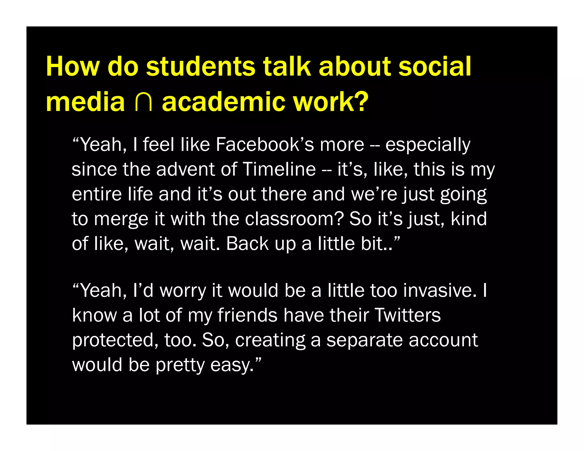 How do students talk about social
media ∩ academic work?
“Yeah, I feel like Facebook’s more -- especially
since the advent of Timeline -- it’s, like, this is my
entire life and it’s out there and we’re just going
to merge it with the classroom? So it’s just, kind
of like, wait, wait. Back up a little bit..”
“Yeah, I’d worry it would be a little too invasive. I
know a lot of my friends have their Twitters
protected, too. So, creating a separate account
would be pretty easy.”

 