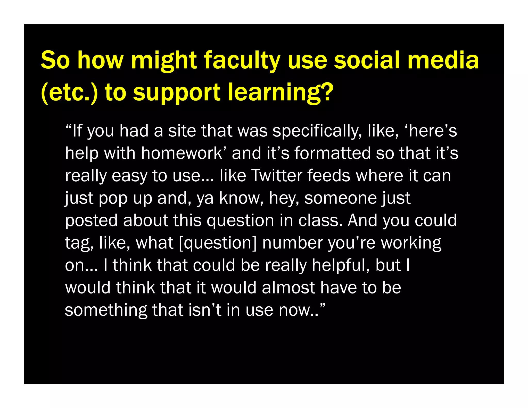 So how might faculty use social media
(etc.) to support learning?
“If you had a site that was specifically, like, ‘here’s
help with homework’ and it’s formatted so that it’s
really easy to use… like Twitter feeds where it can
just pop up and, ya know, hey, someone just
posted about this question in class. And you could
tag, like, what [question] number you’re working
on... I think that could be really helpful, but I
would think that it would almost have to be
something that isn’t in use now..”

 