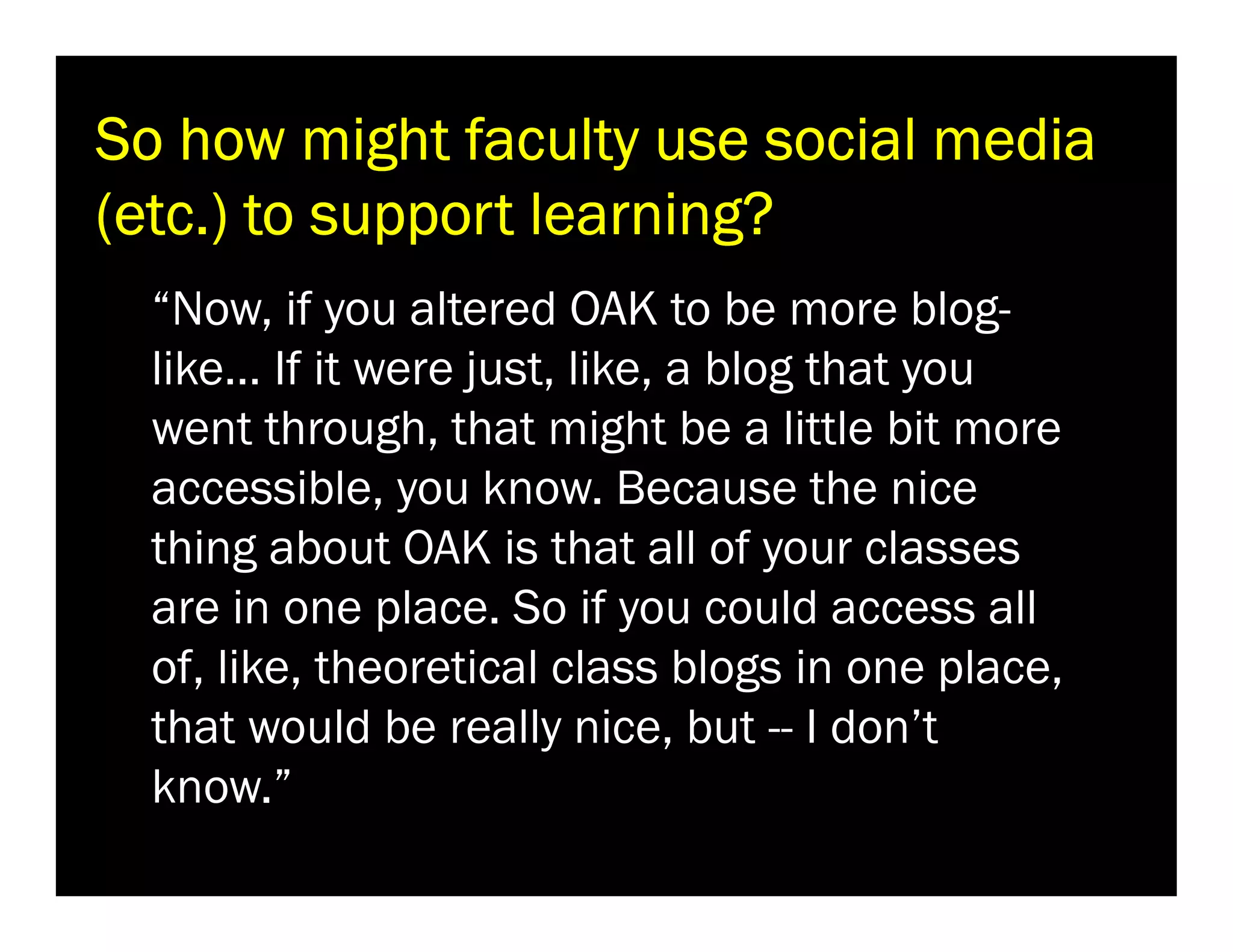So how might faculty use social media
(etc.) to support learning?
“Now, if you altered OAK to be more bloglike… If it were just, like, a blog that you
went through, that might be a little bit more
accessible, you know. Because the nice
thing about OAK is that all of your classes
are in one place. So if you could access all
of, like, theoretical class blogs in one place,
that would be really nice, but -- I don’t
know.”

 