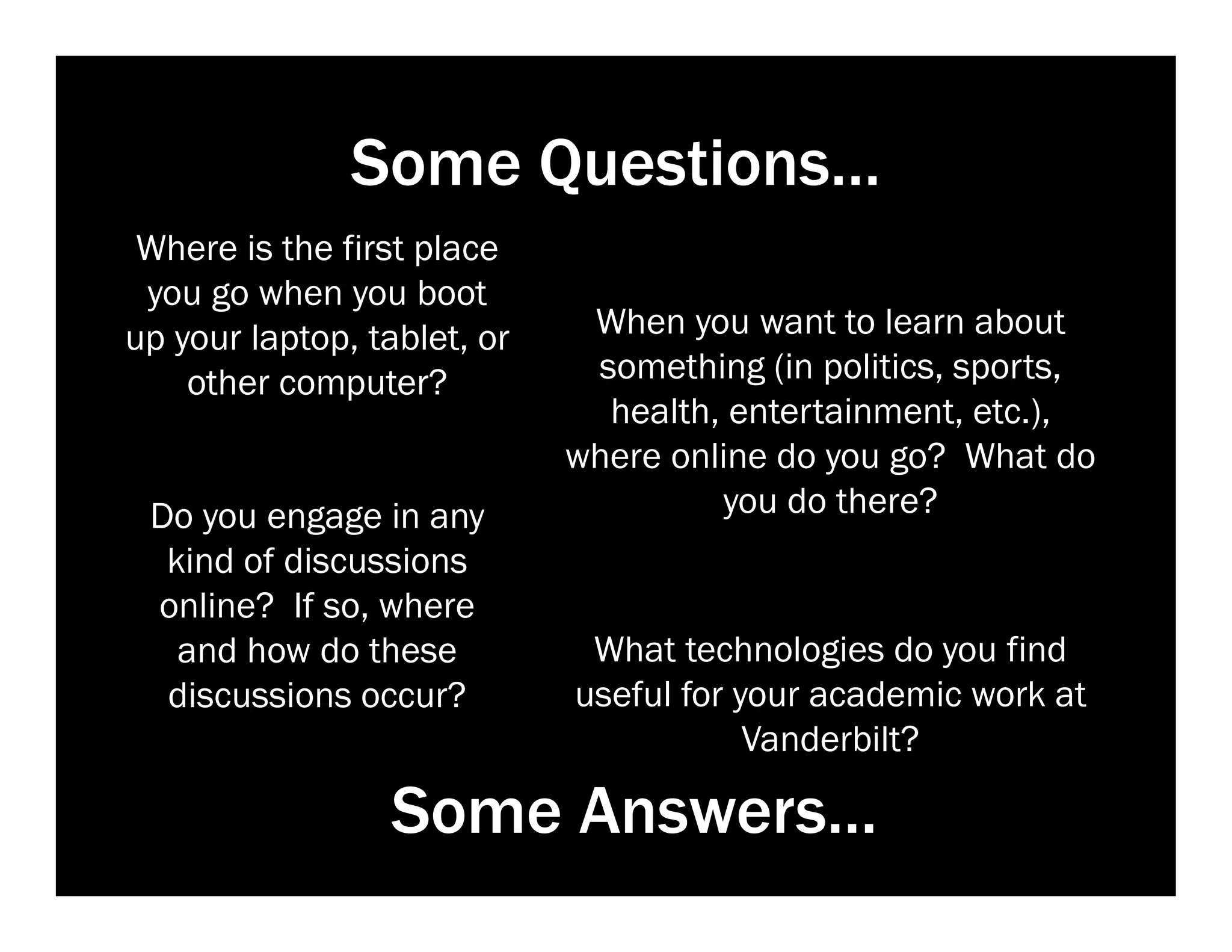 Some Questions…
Where is the first place
you go when you boot
up your laptop, tablet, or
other computer?

Do you engage in any
kind of discussions
online? If so, where
and how do these
discussions occur?

When you want to learn about
something (in politics, sports,
health, entertainment, etc.),
where online do you go? What do
you do there?

What technologies do you find
useful for your academic work at
Vanderbilt?

Some Answers…

 