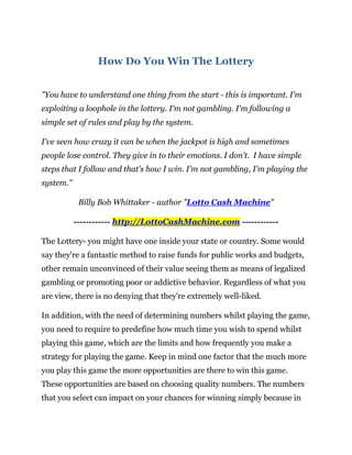 How Do You Win The Lottery


"You have to understand one thing from the start - this is important. I'm
exploiting a loophole in the lottery. I'm not gambling. I'm following a
simple set of rules and play by the system.

I've seen how crazy it can be when the jackpot is high and sometimes
people lose control. They give in to their emotions. I don't. I have simple
steps that I follow and that's how I win. I'm not gambling, I'm playing the
system."

            Billy Bob Whittaker - author "Lotto Cash Machine"

           ------------ http://LottoCashMachine.com ------------

The Lottery- you might have one inside your state or country. Some would
say they're a fantastic method to raise funds for public works and budgets,
other remain unconvinced of their value seeing them as means of legalized
gambling or promoting poor or addictive behavior. Regardless of what you
are view, there is no denying that they're extremely well-liked.

In addition, with the need of determining numbers whilst playing the game,
you need to require to predefine how much time you wish to spend whilst
playing this game, which are the limits and how frequently you make a
strategy for playing the game. Keep in mind one factor that the much more
you play this game the more opportunities are there to win this game.
These opportunities are based on choosing quality numbers. The numbers
that you select can impact on your chances for winning simply because in
 