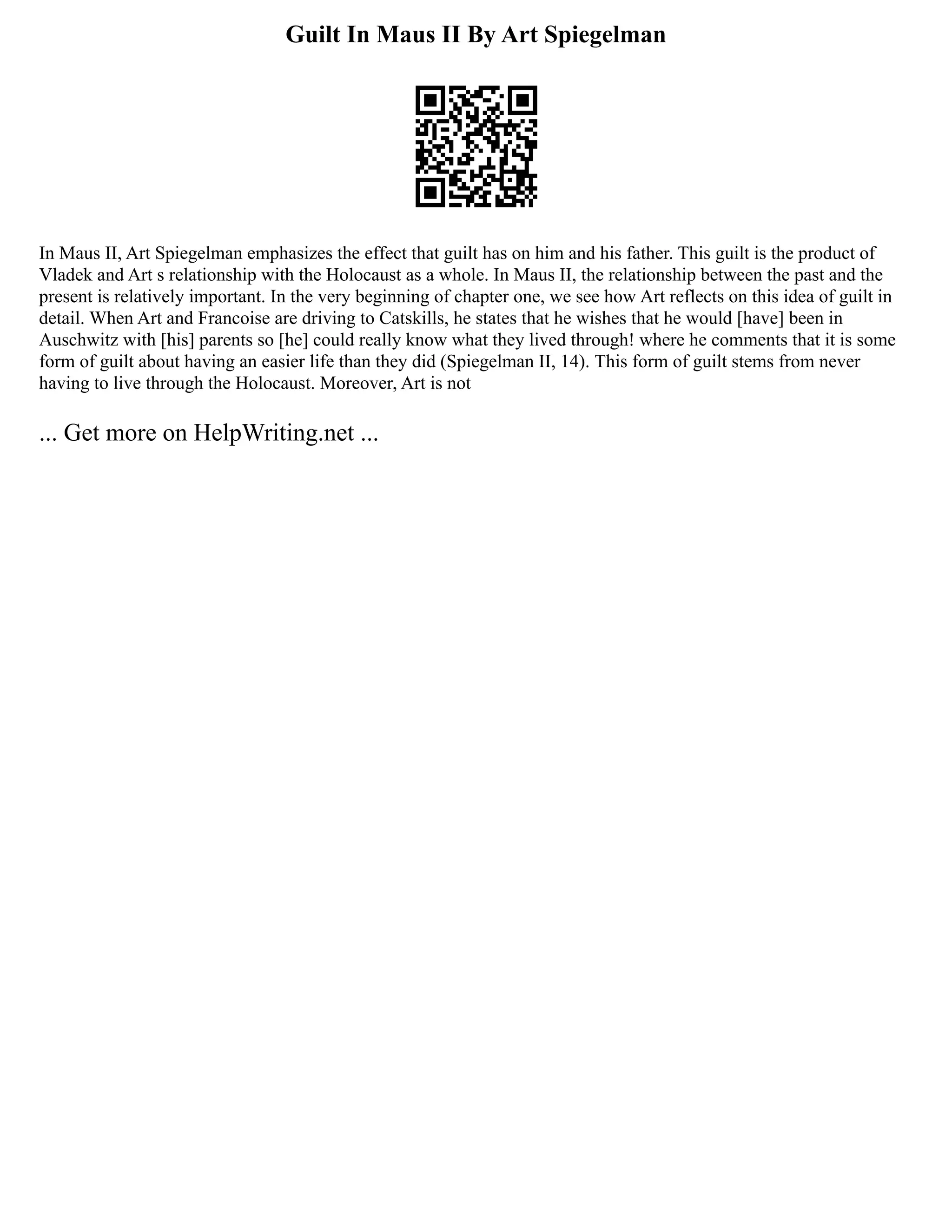 Guilt In Maus II By Art Spiegelman
In Maus II, Art Spiegelman emphasizes the effect that guilt has on him and his father. This guilt is the product of
Vladek and Art s relationship with the Holocaust as a whole. In Maus II, the relationship between the past and the
present is relatively important. In the very beginning of chapter one, we see how Art reflects on this idea of guilt in
detail. When Art and Francoise are driving to Catskills, he states that he wishes that he would [have] been in
Auschwitz with [his] parents so [he] could really know what they lived through! where he comments that it is some
form of guilt about having an easier life than they did (Spiegelman II, 14). This form of guilt stems from never
having to live through the Holocaust. Moreover, Art is not
... Get more on HelpWriting.net ...
 