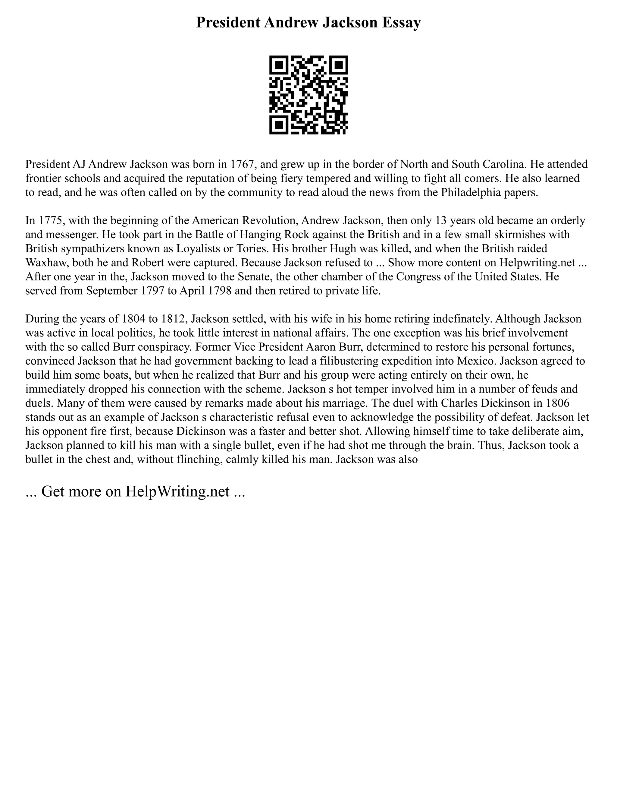 President Andrew Jackson Essay
President AJ Andrew Jackson was born in 1767, and grew up in the border of North and South Carolina. He attended
frontier schools and acquired the reputation of being fiery tempered and willing to fight all comers. He also learned
to read, and he was often called on by the community to read aloud the news from the Philadelphia papers.
In 1775, with the beginning of the American Revolution, Andrew Jackson, then only 13 years old became an orderly
and messenger. He took part in the Battle of Hanging Rock against the British and in a few small skirmishes with
British sympathizers known as Loyalists or Tories. His brother Hugh was killed, and when the British raided
Waxhaw, both he and Robert were captured. Because Jackson refused to ... Show more content on Helpwriting.net ...
After one year in the, Jackson moved to the Senate, the other chamber of the Congress of the United States. He
served from September 1797 to April 1798 and then retired to private life.
During the years of 1804 to 1812, Jackson settled, with his wife in his home retiring indefinately. Although Jackson
was active in local politics, he took little interest in national affairs. The one exception was his brief involvement
with the so called Burr conspiracy. Former Vice President Aaron Burr, determined to restore his personal fortunes,
convinced Jackson that he had government backing to lead a filibustering expedition into Mexico. Jackson agreed to
build him some boats, but when he realized that Burr and his group were acting entirely on their own, he
immediately dropped his connection with the scheme. Jackson s hot temper involved him in a number of feuds and
duels. Many of them were caused by remarks made about his marriage. The duel with Charles Dickinson in 1806
stands out as an example of Jackson s characteristic refusal even to acknowledge the possibility of defeat. Jackson let
his opponent fire first, because Dickinson was a faster and better shot. Allowing himself time to take deliberate aim,
Jackson planned to kill his man with a single bullet, even if he had shot me through the brain. Thus, Jackson took a
bullet in the chest and, without flinching, calmly killed his man. Jackson was also
... Get more on HelpWriting.net ...
 