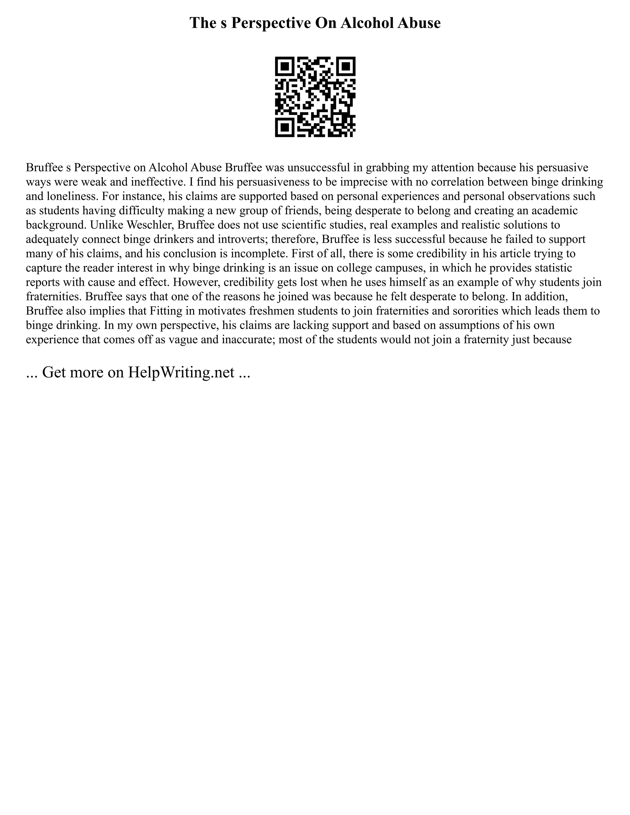 The s Perspective On Alcohol Abuse
Bruffee s Perspective on Alcohol Abuse Bruffee was unsuccessful in grabbing my attention because his persuasive
ways were weak and ineffective. I find his persuasiveness to be imprecise with no correlation between binge drinking
and loneliness. For instance, his claims are supported based on personal experiences and personal observations such
as students having difficulty making a new group of friends, being desperate to belong and creating an academic
background. Unlike Weschler, Bruffee does not use scientific studies, real examples and realistic solutions to
adequately connect binge drinkers and introverts; therefore, Bruffee is less successful because he failed to support
many of his claims, and his conclusion is incomplete. First of all, there is some credibility in his article trying to
capture the reader interest in why binge drinking is an issue on college campuses, in which he provides statistic
reports with cause and effect. However, credibility gets lost when he uses himself as an example of why students join
fraternities. Bruffee says that one of the reasons he joined was because he felt desperate to belong. In addition,
Bruffee also implies that Fitting in motivates freshmen students to join fraternities and sororities which leads them to
binge drinking. In my own perspective, his claims are lacking support and based on assumptions of his own
experience that comes off as vague and inaccurate; most of the students would not join a fraternity just because
... Get more on HelpWriting.net ...
 