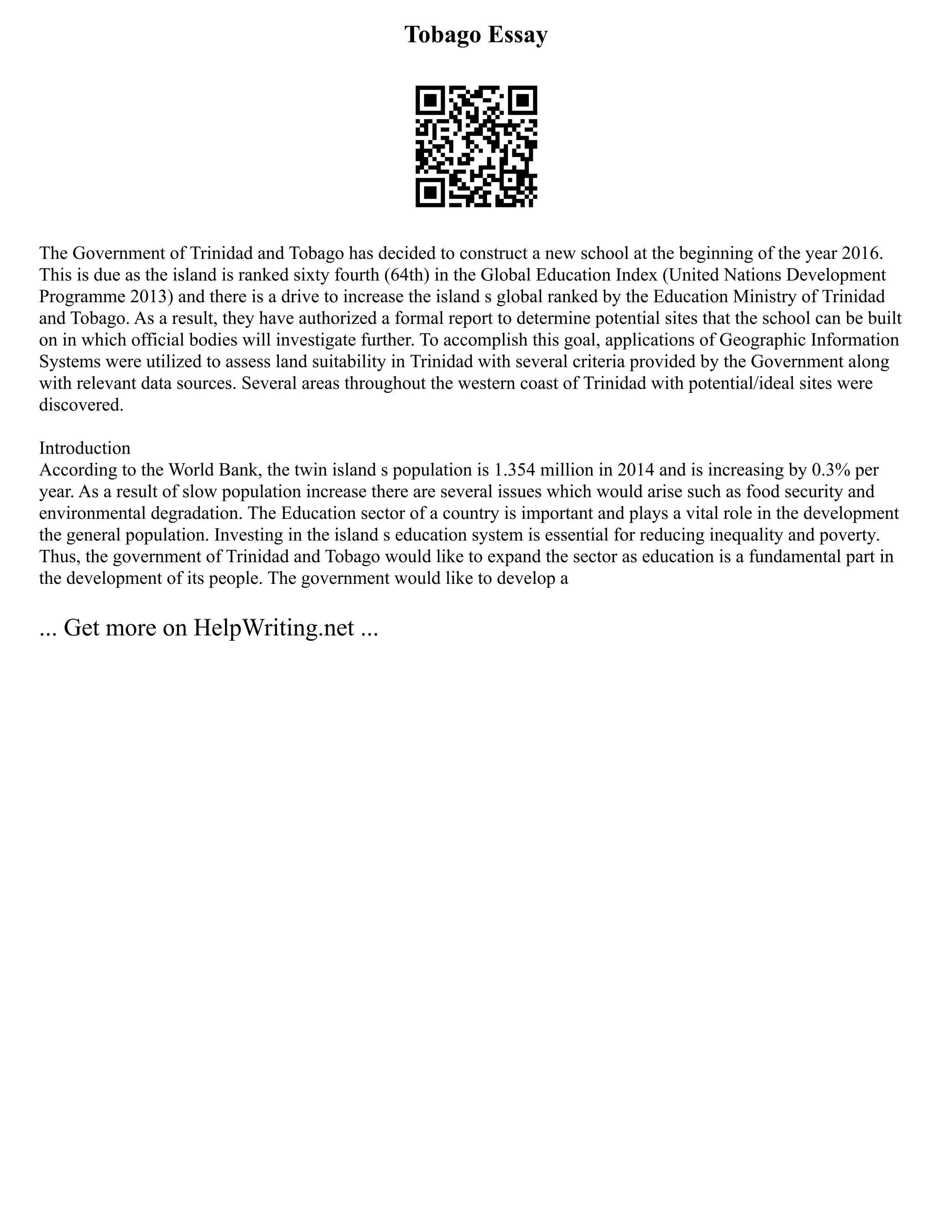 Tobago Essay
The Government of Trinidad and Tobago has decided to construct a new school at the beginning of the year 2016.
This is due as the island is ranked sixty fourth (64th) in the Global Education Index (United Nations Development
Programme 2013) and there is a drive to increase the island s global ranked by the Education Ministry of Trinidad
and Tobago. As a result, they have authorized a formal report to determine potential sites that the school can be built
on in which official bodies will investigate further. To accomplish this goal, applications of Geographic Information
Systems were utilized to assess land suitability in Trinidad with several criteria provided by the Government along
with relevant data sources. Several areas throughout the western coast of Trinidad with potential/ideal sites were
discovered.
Introduction
According to the World Bank, the twin island s population is 1.354 million in 2014 and is increasing by 0.3% per
year. As a result of slow population increase there are several issues which would arise such as food security and
environmental degradation. The Education sector of a country is important and plays a vital role in the development
the general population. Investing in the island s education system is essential for reducing inequality and poverty.
Thus, the government of Trinidad and Tobago would like to expand the sector as education is a fundamental part in
the development of its people. The government would like to develop a
... Get more on HelpWriting.net ...
 