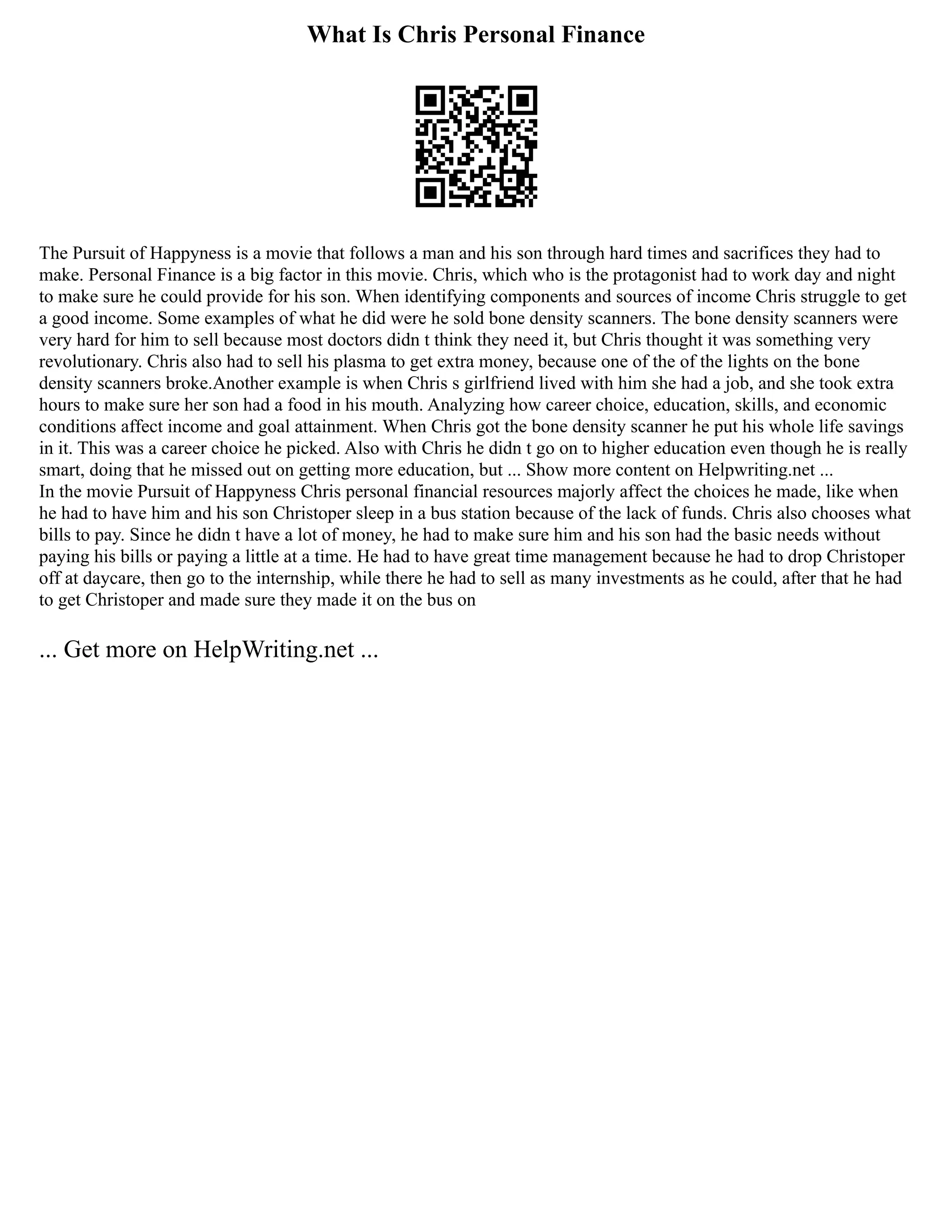 What Is Chris Personal Finance
The Pursuit of Happyness is a movie that follows a man and his son through hard times and sacrifices they had to
make. Personal Finance is a big factor in this movie. Chris, which who is the protagonist had to work day and night
to make sure he could provide for his son. When identifying components and sources of income Chris struggle to get
a good income. Some examples of what he did were he sold bone density scanners. The bone density scanners were
very hard for him to sell because most doctors didn t think they need it, but Chris thought it was something very
revolutionary. Chris also had to sell his plasma to get extra money, because one of the of the lights on the bone
density scanners broke.Another example is when Chris s girlfriend lived with him she had a job, and she took extra
hours to make sure her son had a food in his mouth. Analyzing how career choice, education, skills, and economic
conditions affect income and goal attainment. When Chris got the bone density scanner he put his whole life savings
in it. This was a career choice he picked. Also with Chris he didn t go on to higher education even though he is really
smart, doing that he missed out on getting more education, but ... Show more content on Helpwriting.net ...
In the movie Pursuit of Happyness Chris personal financial resources majorly affect the choices he made, like when
he had to have him and his son Christoper sleep in a bus station because of the lack of funds. Chris also chooses what
bills to pay. Since he didn t have a lot of money, he had to make sure him and his son had the basic needs without
paying his bills or paying a little at a time. He had to have great time management because he had to drop Christoper
off at daycare, then go to the internship, while there he had to sell as many investments as he could, after that he had
to get Christoper and made sure they made it on the bus on
... Get more on HelpWriting.net ...
 