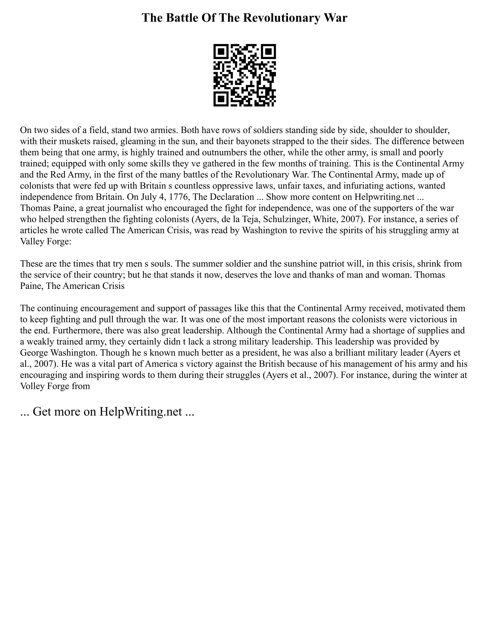 The Battle Of The Revolutionary War
On two sides of a field, stand two armies. Both have rows of soldiers standing side by side, shoulder to shoulder,
with their muskets raised, gleaming in the sun, and their bayonets strapped to the their sides. The difference between
them being that one army, is highly trained and outnumbers the other, while the other army, is small and poorly
trained; equipped with only some skills they ve gathered in the few months of training. This is the Continental Army
and the Red Army, in the first of the many battles of the Revolutionary War. The Continental Army, made up of
colonists that were fed up with Britain s countless oppressive laws, unfair taxes, and infuriating actions, wanted
independence from Britain. On July 4, 1776, The Declaration ... Show more content on Helpwriting.net ...
Thomas Paine, a great journalist who encouraged the fight for independence, was one of the supporters of the war
who helped strengthen the fighting colonists (Ayers, de la Teja, Schulzinger, White, 2007). For instance, a series of
articles he wrote called The American Crisis, was read by Washington to revive the spirits of his struggling army at
Valley Forge:
These are the times that try men s souls. The summer soldier and the sunshine patriot will, in this crisis, shrink from
the service of their country; but he that stands it now, deserves the love and thanks of man and woman. Thomas
Paine, The American Crisis
The continuing encouragement and support of passages like this that the Continental Army received, motivated them
to keep fighting and pull through the war. It was one of the most important reasons the colonists were victorious in
the end. Furthermore, there was also great leadership. Although the Continental Army had a shortage of supplies and
a weakly trained army, they certainly didn t lack a strong military leadership. This leadership was provided by
George Washington. Though he s known much better as a president, he was also a brilliant military leader (Ayers et
al., 2007). He was a vital part of America s victory against the British because of his management of his army and his
encouraging and inspiring words to them during their struggles (Ayers et al., 2007). For instance, during the winter at
Volley Forge from
... Get more on HelpWriting.net ...
 