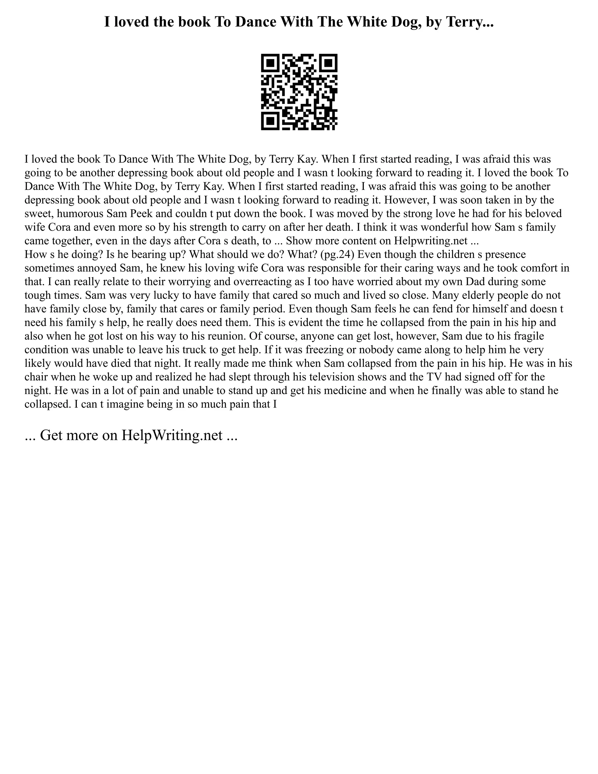 I loved the book To Dance With The White Dog, by Terry...
I loved the book To Dance With The White Dog, by Terry Kay. When I first started reading, I was afraid this was
going to be another depressing book about old people and I wasn t looking forward to reading it. I loved the book To
Dance With The White Dog, by Terry Kay. When I first started reading, I was afraid this was going to be another
depressing book about old people and I wasn t looking forward to reading it. However, I was soon taken in by the
sweet, humorous Sam Peek and couldn t put down the book. I was moved by the strong love he had for his beloved
wife Cora and even more so by his strength to carry on after her death. I think it was wonderful how Sam s family
came together, even in the days after Cora s death, to ... Show more content on Helpwriting.net ...
How s he doing? Is he bearing up? What should we do? What? (pg.24) Even though the children s presence
sometimes annoyed Sam, he knew his loving wife Cora was responsible for their caring ways and he took comfort in
that. I can really relate to their worrying and overreacting as I too have worried about my own Dad during some
tough times. Sam was very lucky to have family that cared so much and lived so close. Many elderly people do not
have family close by, family that cares or family period. Even though Sam feels he can fend for himself and doesn t
need his family s help, he really does need them. This is evident the time he collapsed from the pain in his hip and
also when he got lost on his way to his reunion. Of course, anyone can get lost, however, Sam due to his fragile
condition was unable to leave his truck to get help. If it was freezing or nobody came along to help him he very
likely would have died that night. It really made me think when Sam collapsed from the pain in his hip. He was in his
chair when he woke up and realized he had slept through his television shows and the TV had signed off for the
night. He was in a lot of pain and unable to stand up and get his medicine and when he finally was able to stand he
collapsed. I can t imagine being in so much pain that I
... Get more on HelpWriting.net ...
 
