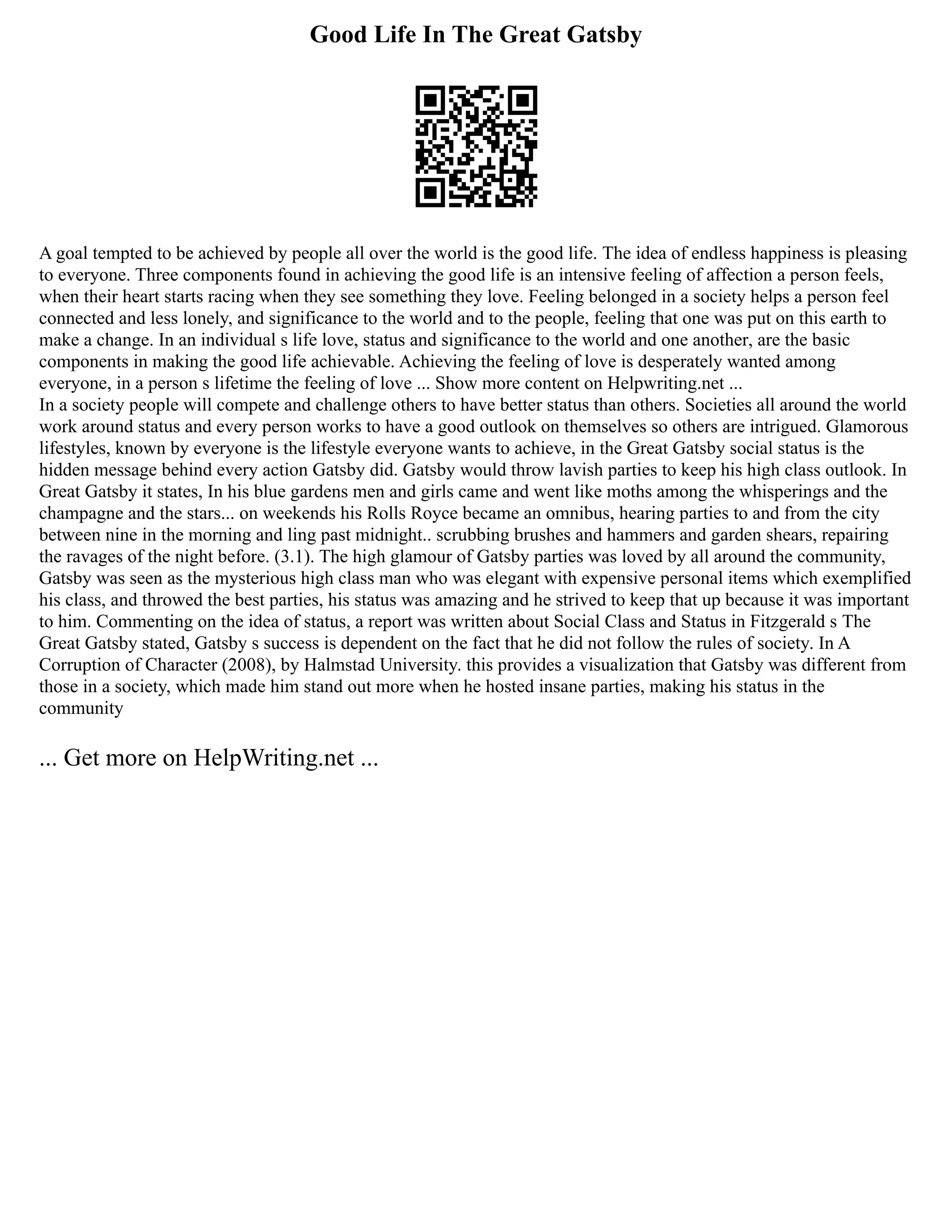 Good Life In The Great Gatsby
A goal tempted to be achieved by people all over the world is the good life. The idea of endless happiness is pleasing
to everyone. Three components found in achieving the good life is an intensive feeling of affection a person feels,
when their heart starts racing when they see something they love. Feeling belonged in a society helps a person feel
connected and less lonely, and significance to the world and to the people, feeling that one was put on this earth to
make a change. In an individual s life love, status and significance to the world and one another, are the basic
components in making the good life achievable. Achieving the feeling of love is desperately wanted among
everyone, in a person s lifetime the feeling of love ... Show more content on Helpwriting.net ...
In a society people will compete and challenge others to have better status than others. Societies all around the world
work around status and every person works to have a good outlook on themselves so others are intrigued. Glamorous
lifestyles, known by everyone is the lifestyle everyone wants to achieve, in the Great Gatsby social status is the
hidden message behind every action Gatsby did. Gatsby would throw lavish parties to keep his high class outlook. In
Great Gatsby it states, In his blue gardens men and girls came and went like moths among the whisperings and the
champagne and the stars... on weekends his Rolls Royce became an omnibus, hearing parties to and from the city
between nine in the morning and ling past midnight.. scrubbing brushes and hammers and garden shears, repairing
the ravages of the night before. (3.1). The high glamour of Gatsby parties was loved by all around the community,
Gatsby was seen as the mysterious high class man who was elegant with expensive personal items which exemplified
his class, and throwed the best parties, his status was amazing and he strived to keep that up because it was important
to him. Commenting on the idea of status, a report was written about Social Class and Status in Fitzgerald s The
Great Gatsby stated, Gatsby s success is dependent on the fact that he did not follow the rules of society. In A
Corruption of Character (2008), by Halmstad University. this provides a visualization that Gatsby was different from
those in a society, which made him stand out more when he hosted insane parties, making his status in the
community
... Get more on HelpWriting.net ...
 