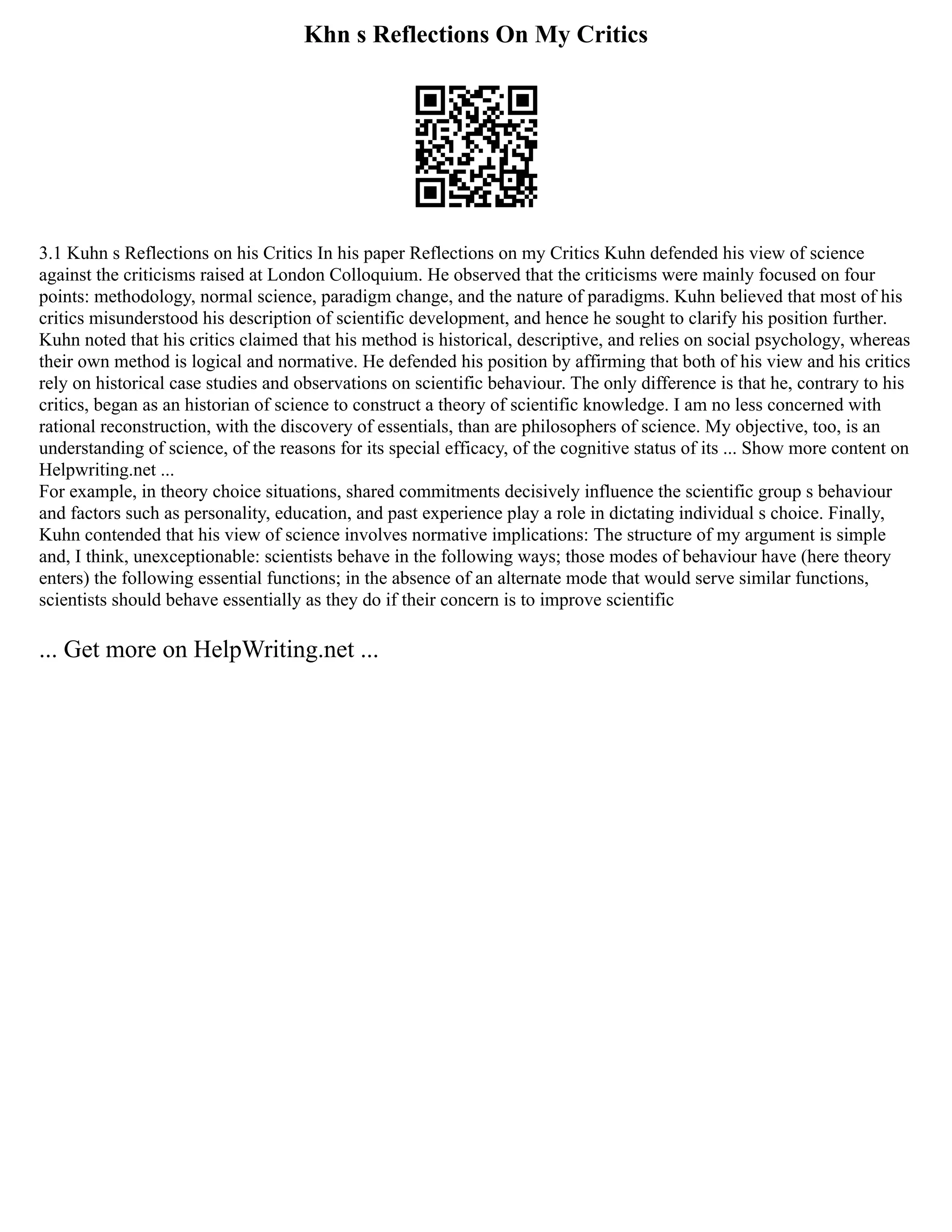 Khn s Reflections On My Critics
3.1 Kuhn s Reflections on his Critics In his paper Reflections on my Critics Kuhn defended his view of science
against the criticisms raised at London Colloquium. He observed that the criticisms were mainly focused on four
points: methodology, normal science, paradigm change, and the nature of paradigms. Kuhn believed that most of his
critics misunderstood his description of scientific development, and hence he sought to clarify his position further.
Kuhn noted that his critics claimed that his method is historical, descriptive, and relies on social psychology, whereas
their own method is logical and normative. He defended his position by affirming that both of his view and his critics
rely on historical case studies and observations on scientific behaviour. The only difference is that he, contrary to his
critics, began as an historian of science to construct a theory of scientific knowledge. I am no less concerned with
rational reconstruction, with the discovery of essentials, than are philosophers of science. My objective, too, is an
understanding of science, of the reasons for its special efficacy, of the cognitive status of its ... Show more content on
Helpwriting.net ...
For example, in theory choice situations, shared commitments decisively influence the scientific group s behaviour
and factors such as personality, education, and past experience play a role in dictating individual s choice. Finally,
Kuhn contended that his view of science involves normative implications: The structure of my argument is simple
and, I think, unexceptionable: scientists behave in the following ways; those modes of behaviour have (here theory
enters) the following essential functions; in the absence of an alternate mode that would serve similar functions,
scientists should behave essentially as they do if their concern is to improve scientific
... Get more on HelpWriting.net ...
 