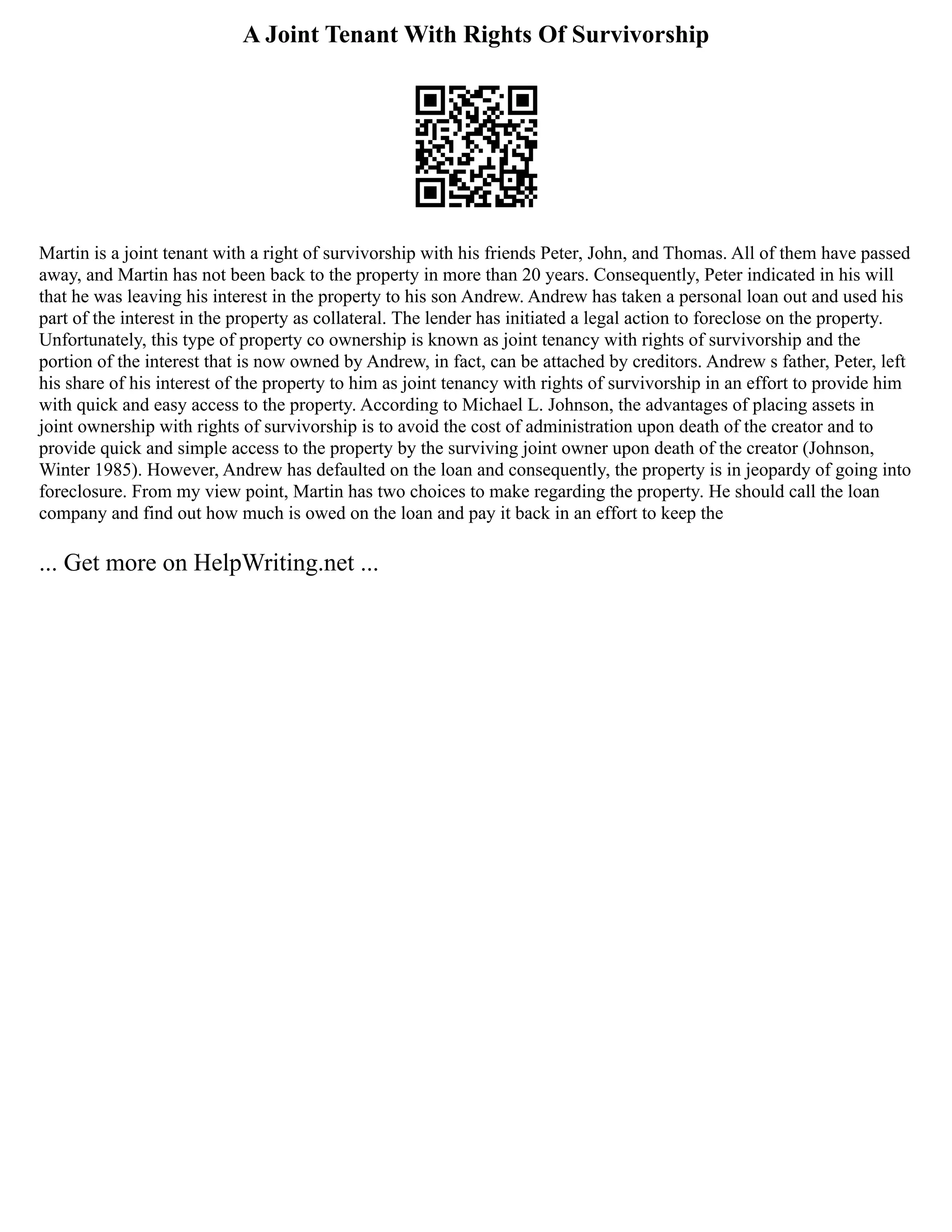 A Joint Tenant With Rights Of Survivorship
Martin is a joint tenant with a right of survivorship with his friends Peter, John, and Thomas. All of them have passed
away, and Martin has not been back to the property in more than 20 years. Consequently, Peter indicated in his will
that he was leaving his interest in the property to his son Andrew. Andrew has taken a personal loan out and used his
part of the interest in the property as collateral. The lender has initiated a legal action to foreclose on the property.
Unfortunately, this type of property co ownership is known as joint tenancy with rights of survivorship and the
portion of the interest that is now owned by Andrew, in fact, can be attached by creditors. Andrew s father, Peter, left
his share of his interest of the property to him as joint tenancy with rights of survivorship in an effort to provide him
with quick and easy access to the property. According to Michael L. Johnson, the advantages of placing assets in
joint ownership with rights of survivorship is to avoid the cost of administration upon death of the creator and to
provide quick and simple access to the property by the surviving joint owner upon death of the creator (Johnson,
Winter 1985). However, Andrew has defaulted on the loan and consequently, the property is in jeopardy of going into
foreclosure. From my view point, Martin has two choices to make regarding the property. He should call the loan
company and find out how much is owed on the loan and pay it back in an effort to keep the
... Get more on HelpWriting.net ...
 