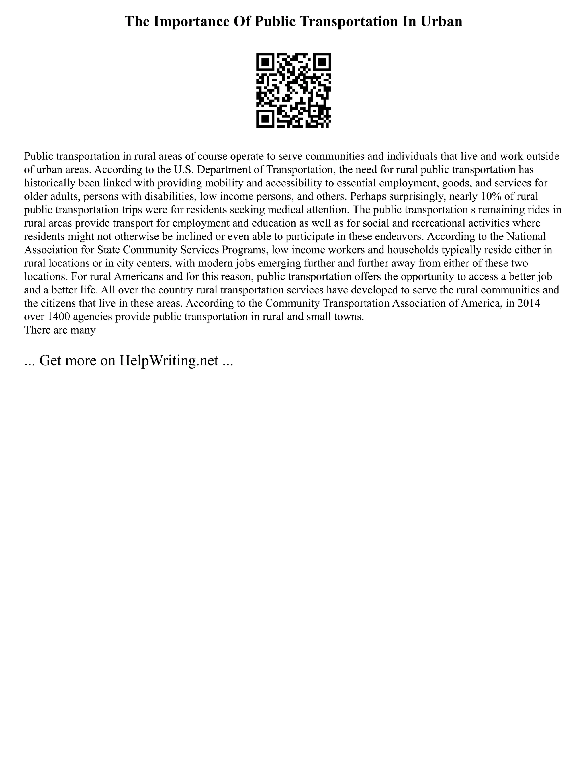The Importance Of Public Transportation In Urban
Public transportation in rural areas of course operate to serve communities and individuals that live and work outside
of urban areas. According to the U.S. Department of Transportation, the need for rural public transportation has
historically been linked with providing mobility and accessibility to essential employment, goods, and services for
older adults, persons with disabilities, low income persons, and others. Perhaps surprisingly, nearly 10% of rural
public transportation trips were for residents seeking medical attention. The public transportation s remaining rides in
rural areas provide transport for employment and education as well as for social and recreational activities where
residents might not otherwise be inclined or even able to participate in these endeavors. According to the National
Association for State Community Services Programs, low income workers and households typically reside either in
rural locations or in city centers, with modern jobs emerging further and further away from either of these two
locations. For rural Americans and for this reason, public transportation offers the opportunity to access a better job
and a better life. All over the country rural transportation services have developed to serve the rural communities and
the citizens that live in these areas. According to the Community Transportation Association of America, in 2014
over 1400 agencies provide public transportation in rural and small towns.
There are many
... Get more on HelpWriting.net ...
 
