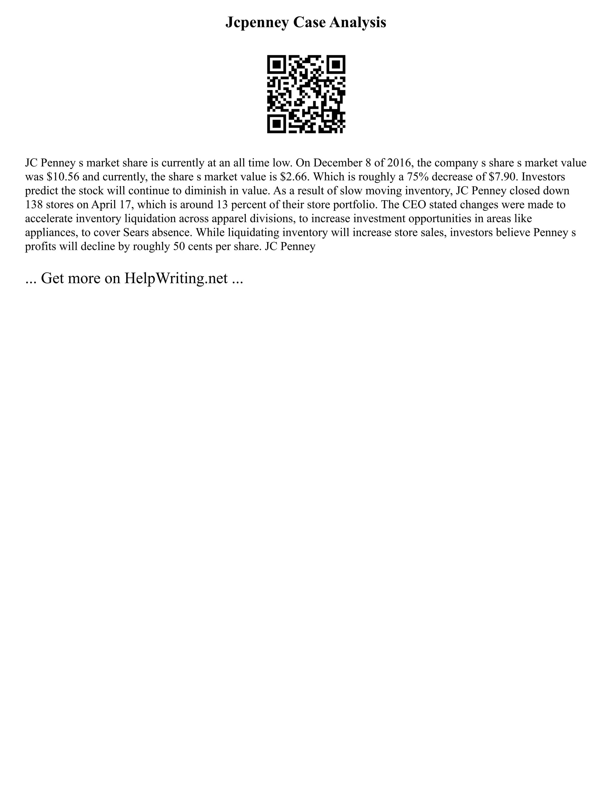 Jcpenney Case Analysis
JC Penney s market share is currently at an all time low. On December 8 of 2016, the company s share s market value
was $10.56 and currently, the share s market value is $2.66. Which is roughly a 75% decrease of $7.90. Investors
predict the stock will continue to diminish in value. As a result of slow moving inventory, JC Penney closed down
138 stores on April 17, which is around 13 percent of their store portfolio. The CEO stated changes were made to
accelerate inventory liquidation across apparel divisions, to increase investment opportunities in areas like
appliances, to cover Sears absence. While liquidating inventory will increase store sales, investors believe Penney s
profits will decline by roughly 50 cents per share. JC Penney
... Get more on HelpWriting.net ...
 