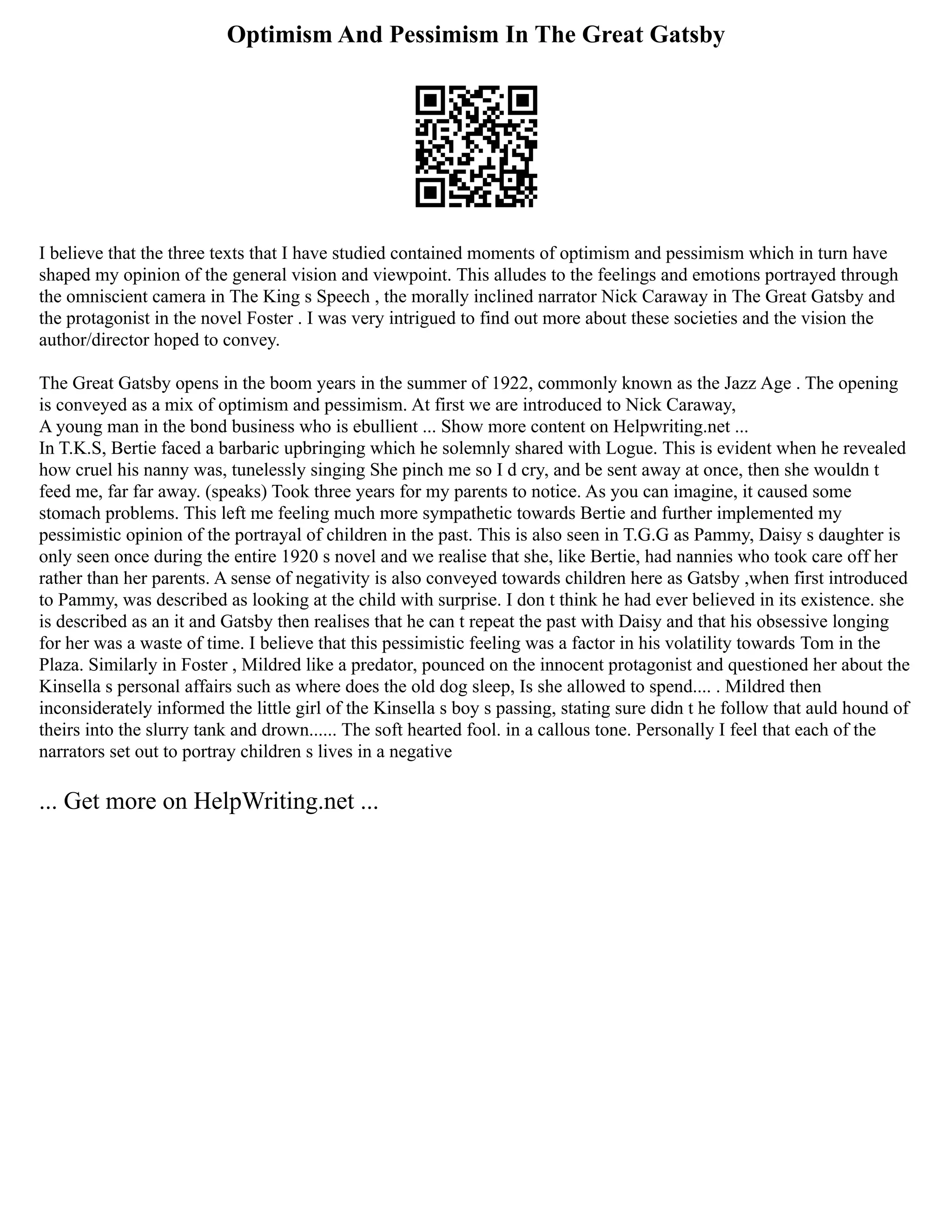 Optimism And Pessimism In The Great Gatsby
I believe that the three texts that I have studied contained moments of optimism and pessimism which in turn have
shaped my opinion of the general vision and viewpoint. This alludes to the feelings and emotions portrayed through
the omniscient camera in The King s Speech , the morally inclined narrator Nick Caraway in The Great Gatsby and
the protagonist in the novel Foster . I was very intrigued to find out more about these societies and the vision the
author/director hoped to convey.
The Great Gatsby opens in the boom years in the summer of 1922, commonly known as the Jazz Age . The opening
is conveyed as a mix of optimism and pessimism. At first we are introduced to Nick Caraway,
A young man in the bond business who is ebullient ... Show more content on Helpwriting.net ...
In T.K.S, Bertie faced a barbaric upbringing which he solemnly shared with Logue. This is evident when he revealed
how cruel his nanny was, tunelessly singing She pinch me so I d cry, and be sent away at once, then she wouldn t
feed me, far far away. (speaks) Took three years for my parents to notice. As you can imagine, it caused some
stomach problems. This left me feeling much more sympathetic towards Bertie and further implemented my
pessimistic opinion of the portrayal of children in the past. This is also seen in T.G.G as Pammy, Daisy s daughter is
only seen once during the entire 1920 s novel and we realise that she, like Bertie, had nannies who took care off her
rather than her parents. A sense of negativity is also conveyed towards children here as Gatsby ,when first introduced
to Pammy, was described as looking at the child with surprise. I don t think he had ever believed in its existence. she
is described as an it and Gatsby then realises that he can t repeat the past with Daisy and that his obsessive longing
for her was a waste of time. I believe that this pessimistic feeling was a factor in his volatility towards Tom in the
Plaza. Similarly in Foster , Mildred like a predator, pounced on the innocent protagonist and questioned her about the
Kinsella s personal affairs such as where does the old dog sleep, Is she allowed to spend.... . Mildred then
inconsiderately informed the little girl of the Kinsella s boy s passing, stating sure didn t he follow that auld hound of
theirs into the slurry tank and drown...... The soft hearted fool. in a callous tone. Personally I feel that each of the
narrators set out to portray children s lives in a negative
... Get more on HelpWriting.net ...
 