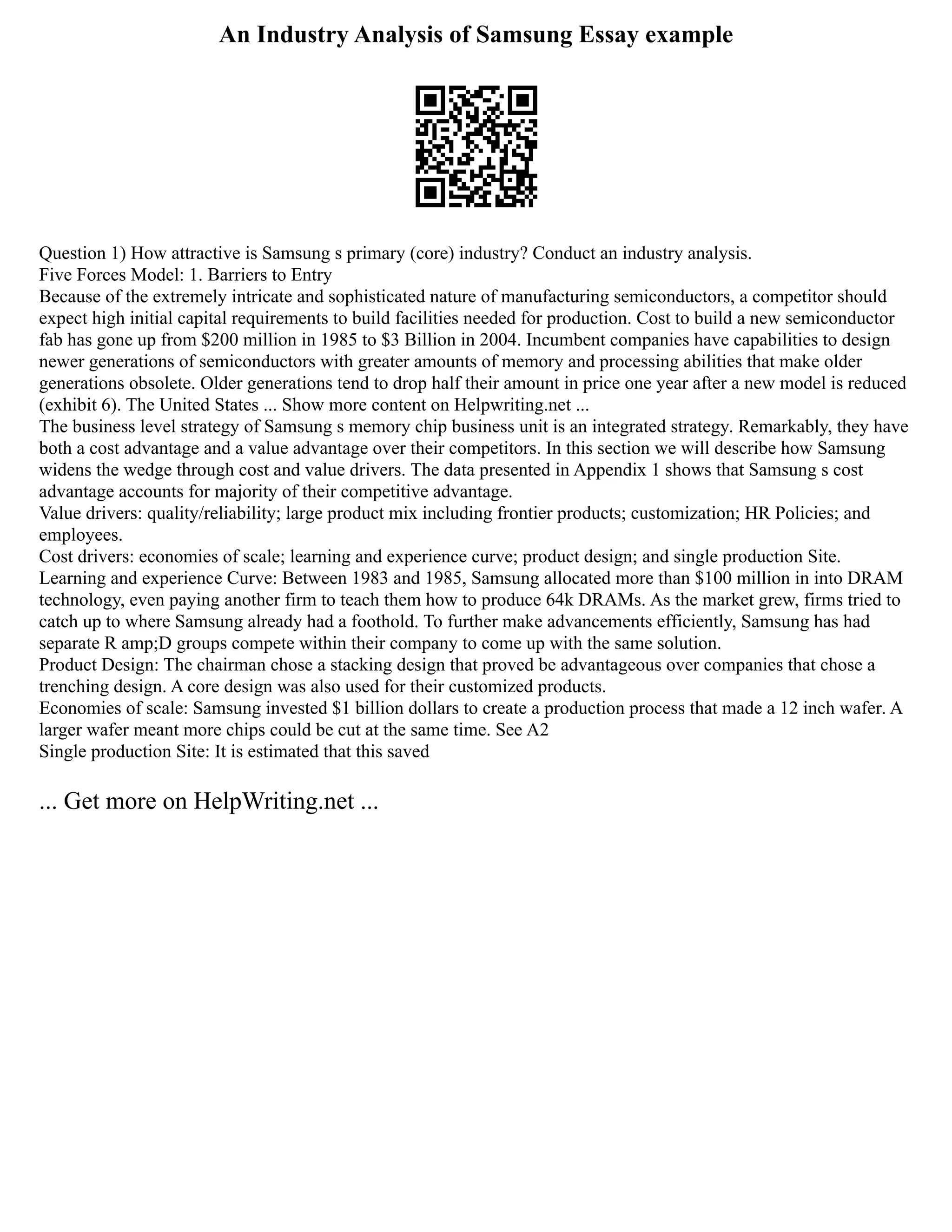 An Industry Analysis of Samsung Essay example
Question 1) How attractive is Samsung s primary (core) industry? Conduct an industry analysis.
Five Forces Model: 1. Barriers to Entry
Because of the extremely intricate and sophisticated nature of manufacturing semiconductors, a competitor should
expect high initial capital requirements to build facilities needed for production. Cost to build a new semiconductor
fab has gone up from $200 million in 1985 to $3 Billion in 2004. Incumbent companies have capabilities to design
newer generations of semiconductors with greater amounts of memory and processing abilities that make older
generations obsolete. Older generations tend to drop half their amount in price one year after a new model is reduced
(exhibit 6). The United States ... Show more content on Helpwriting.net ...
The business level strategy of Samsung s memory chip business unit is an integrated strategy. Remarkably, they have
both a cost advantage and a value advantage over their competitors. In this section we will describe how Samsung
widens the wedge through cost and value drivers. The data presented in Appendix 1 shows that Samsung s cost
advantage accounts for majority of their competitive advantage.
Value drivers: quality/reliability; large product mix including frontier products; customization; HR Policies; and
employees.
Cost drivers: economies of scale; learning and experience curve; product design; and single production Site.
Learning and experience Curve: Between 1983 and 1985, Samsung allocated more than $100 million in into DRAM
technology, even paying another firm to teach them how to produce 64k DRAMs. As the market grew, firms tried to
catch up to where Samsung already had a foothold. To further make advancements efficiently, Samsung has had
separate R amp;D groups compete within their company to come up with the same solution.
Product Design: The chairman chose a stacking design that proved be advantageous over companies that chose a
trenching design. A core design was also used for their customized products.
Economies of scale: Samsung invested $1 billion dollars to create a production process that made a 12 inch wafer. A
larger wafer meant more chips could be cut at the same time. See A2
Single production Site: It is estimated that this saved
... Get more on HelpWriting.net ...
 