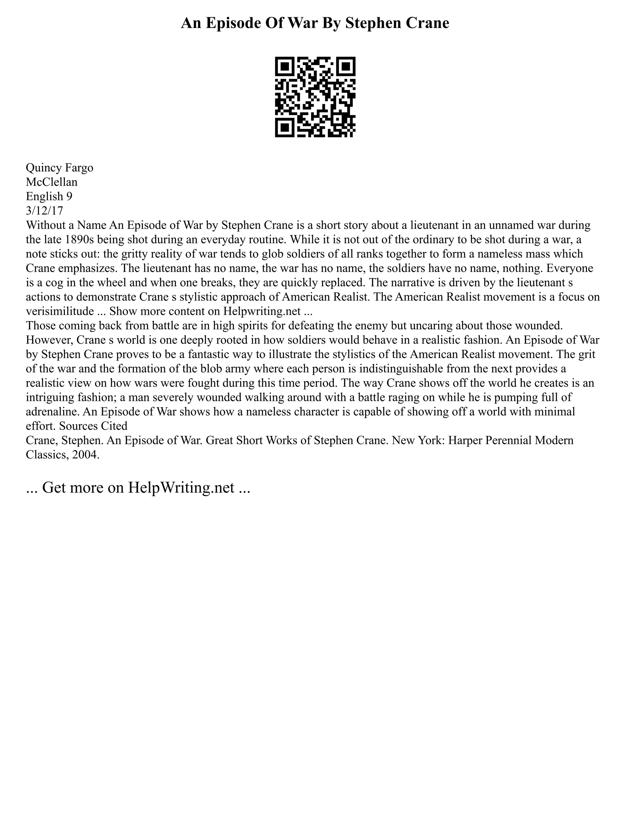 An Episode Of War By Stephen Crane
Quincy Fargo
McClellan
English 9
3/12/17
Without a Name An Episode of War by Stephen Crane is a short story about a lieutenant in an unnamed war during
the late 1890s being shot during an everyday routine. While it is not out of the ordinary to be shot during a war, a
note sticks out: the gritty reality of war tends to glob soldiers of all ranks together to form a nameless mass which
Crane emphasizes. The lieutenant has no name, the war has no name, the soldiers have no name, nothing. Everyone
is a cog in the wheel and when one breaks, they are quickly replaced. The narrative is driven by the lieutenant s
actions to demonstrate Crane s stylistic approach of American Realist. The American Realist movement is a focus on
verisimilitude ... Show more content on Helpwriting.net ...
Those coming back from battle are in high spirits for defeating the enemy but uncaring about those wounded.
However, Crane s world is one deeply rooted in how soldiers would behave in a realistic fashion. An Episode of War
by Stephen Crane proves to be a fantastic way to illustrate the stylistics of the American Realist movement. The grit
of the war and the formation of the blob army where each person is indistinguishable from the next provides a
realistic view on how wars were fought during this time period. The way Crane shows off the world he creates is an
intriguing fashion; a man severely wounded walking around with a battle raging on while he is pumping full of
adrenaline. An Episode of War shows how a nameless character is capable of showing off a world with minimal
effort. Sources Cited
Crane, Stephen. An Episode of War. Great Short Works of Stephen Crane. New York: Harper Perennial Modern
Classics, 2004.
... Get more on HelpWriting.net ...
 