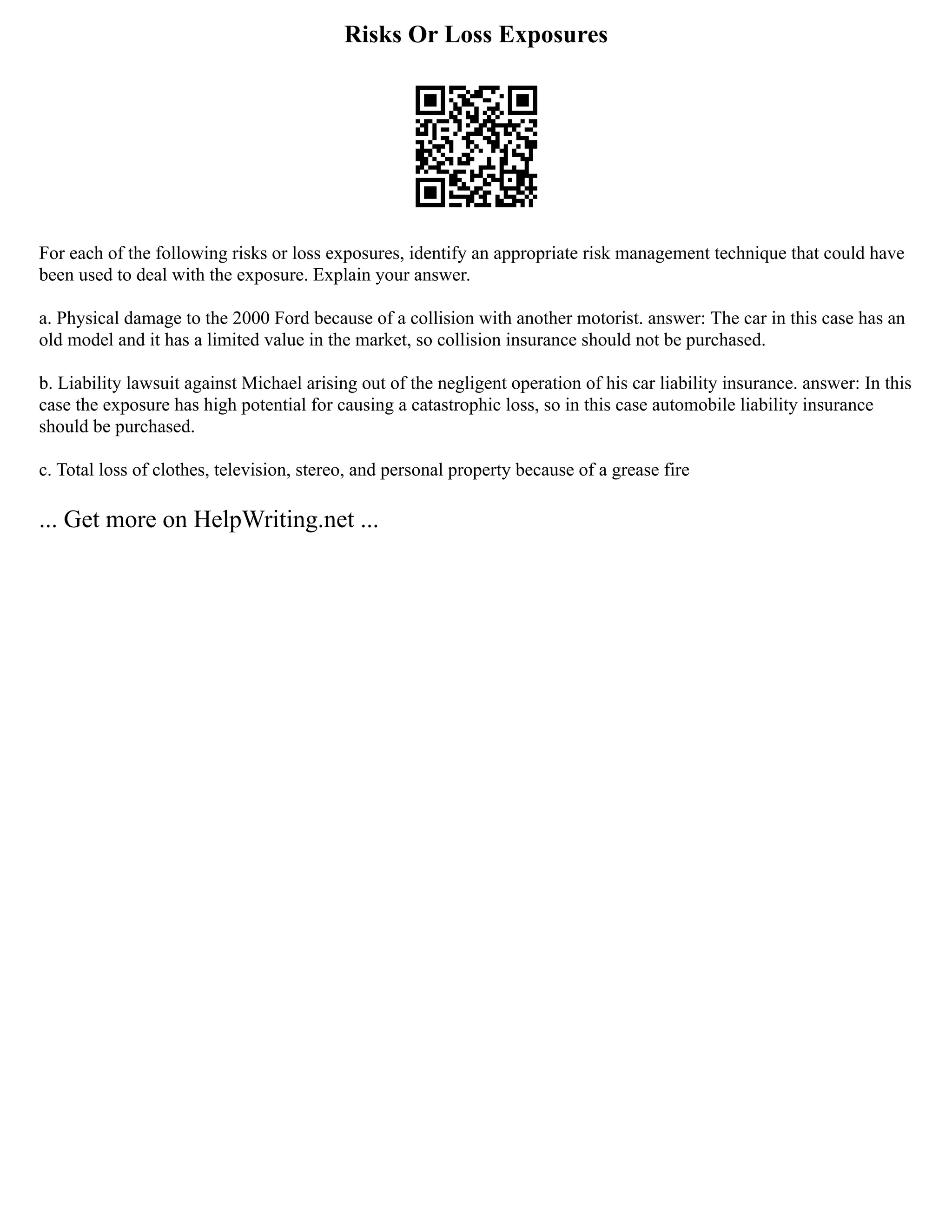 Risks Or Loss Exposures
For each of the following risks or loss exposures, identify an appropriate risk management technique that could have
been used to deal with the exposure. Explain your answer.
a. Physical damage to the 2000 Ford because of a collision with another motorist. answer: The car in this case has an
old model and it has a limited value in the market, so collision insurance should not be purchased.
b. Liability lawsuit against Michael arising out of the negligent operation of his car liability insurance. answer: In this
case the exposure has high potential for causing a catastrophic loss, so in this case automobile liability insurance
should be purchased.
c. Total loss of clothes, television, stereo, and personal property because of a grease fire
... Get more on HelpWriting.net ...
 