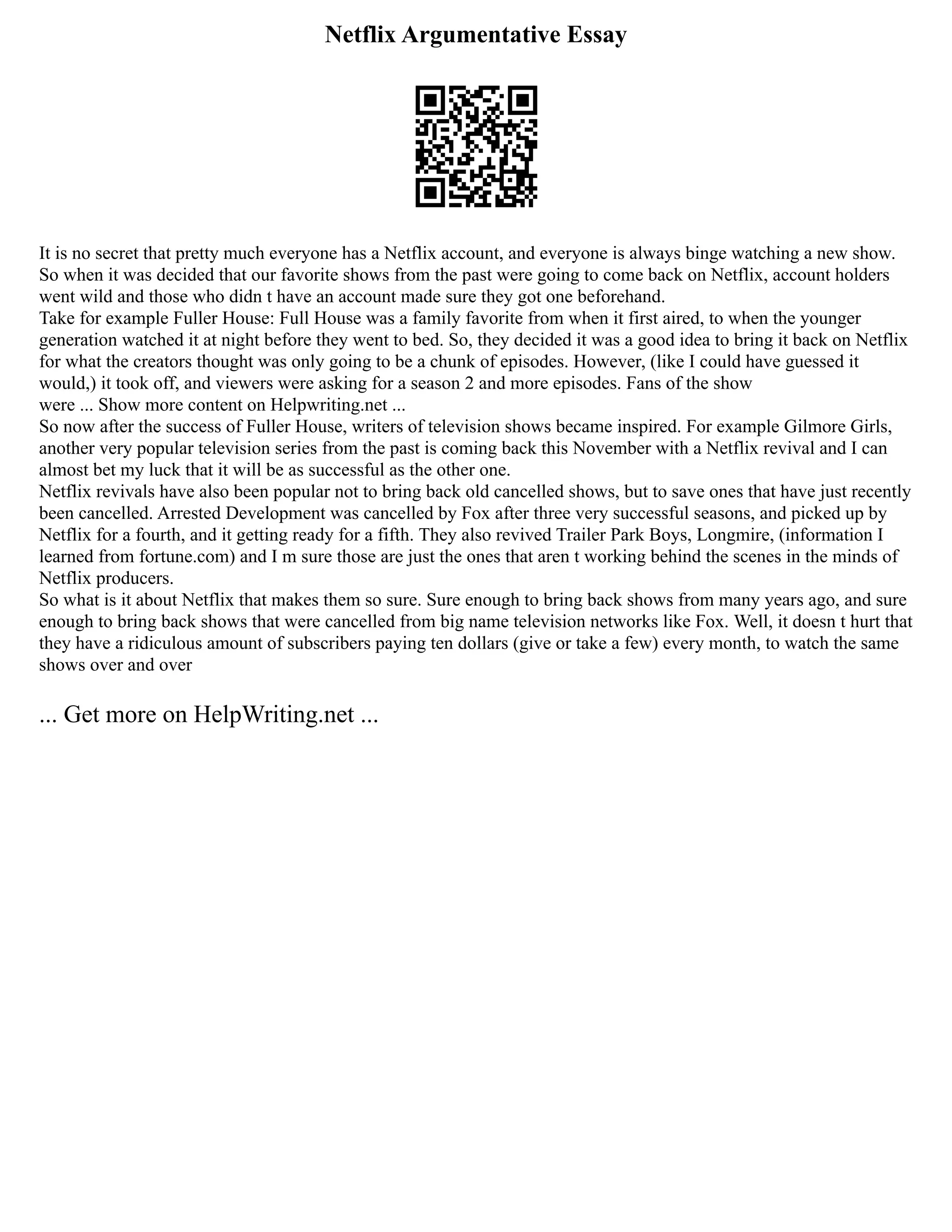 Netflix Argumentative Essay
It is no secret that pretty much everyone has a Netflix account, and everyone is always binge watching a new show.
So when it was decided that our favorite shows from the past were going to come back on Netflix, account holders
went wild and those who didn t have an account made sure they got one beforehand.
Take for example Fuller House: Full House was a family favorite from when it first aired, to when the younger
generation watched it at night before they went to bed. So, they decided it was a good idea to bring it back on Netflix
for what the creators thought was only going to be a chunk of episodes. However, (like I could have guessed it
would,) it took off, and viewers were asking for a season 2 and more episodes. Fans of the show
were ... Show more content on Helpwriting.net ...
So now after the success of Fuller House, writers of television shows became inspired. For example Gilmore Girls,
another very popular television series from the past is coming back this November with a Netflix revival and I can
almost bet my luck that it will be as successful as the other one.
Netflix revivals have also been popular not to bring back old cancelled shows, but to save ones that have just recently
been cancelled. Arrested Development was cancelled by Fox after three very successful seasons, and picked up by
Netflix for a fourth, and it getting ready for a fifth. They also revived Trailer Park Boys, Longmire, (information I
learned from fortune.com) and I m sure those are just the ones that aren t working behind the scenes in the minds of
Netflix producers.
So what is it about Netflix that makes them so sure. Sure enough to bring back shows from many years ago, and sure
enough to bring back shows that were cancelled from big name television networks like Fox. Well, it doesn t hurt that
they have a ridiculous amount of subscribers paying ten dollars (give or take a few) every month, to watch the same
shows over and over
... Get more on HelpWriting.net ...
 