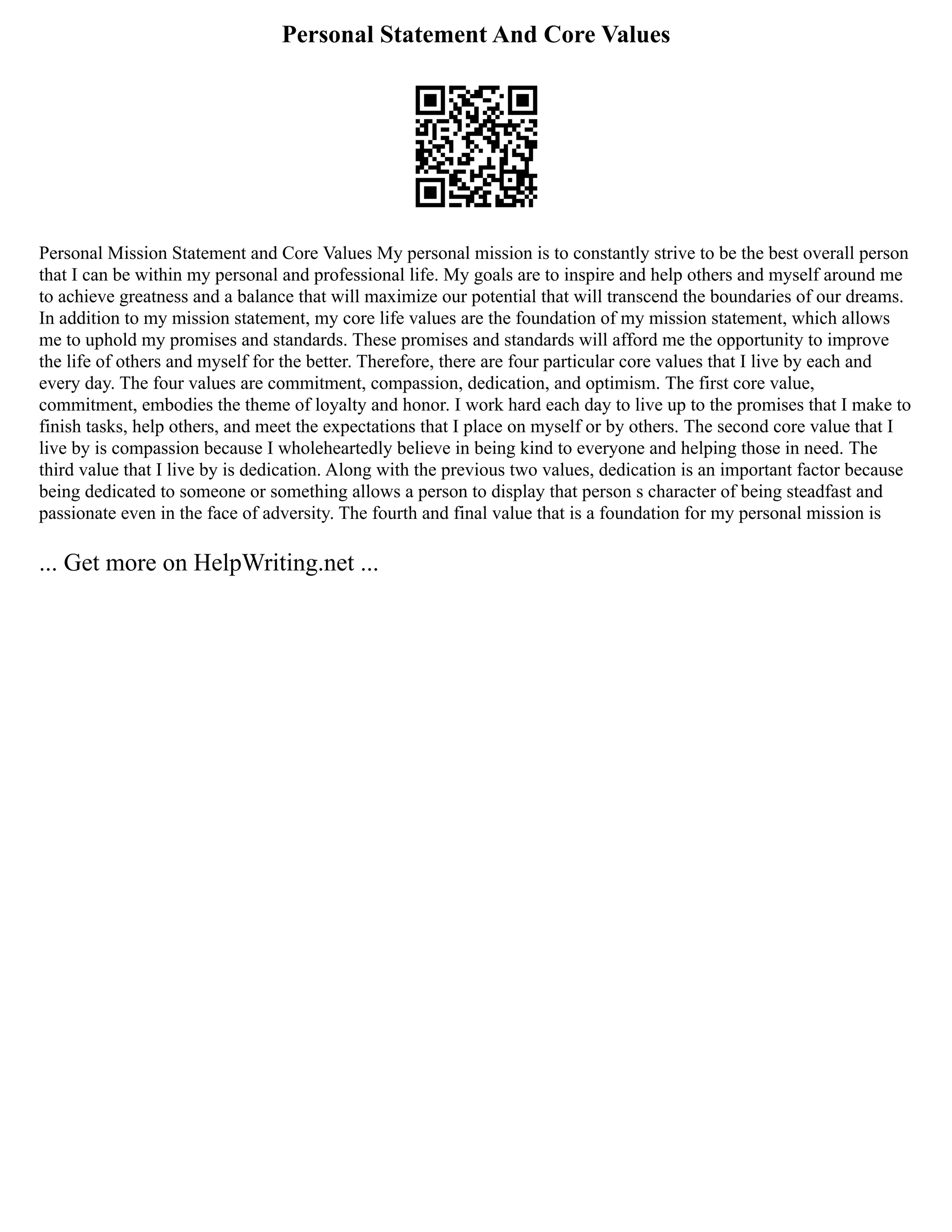 Personal Statement And Core Values
Personal Mission Statement and Core Values My personal mission is to constantly strive to be the best overall person
that I can be within my personal and professional life. My goals are to inspire and help others and myself around me
to achieve greatness and a balance that will maximize our potential that will transcend the boundaries of our dreams.
In addition to my mission statement, my core life values are the foundation of my mission statement, which allows
me to uphold my promises and standards. These promises and standards will afford me the opportunity to improve
the life of others and myself for the better. Therefore, there are four particular core values that I live by each and
every day. The four values are commitment, compassion, dedication, and optimism. The first core value,
commitment, embodies the theme of loyalty and honor. I work hard each day to live up to the promises that I make to
finish tasks, help others, and meet the expectations that I place on myself or by others. The second core value that I
live by is compassion because I wholeheartedly believe in being kind to everyone and helping those in need. The
third value that I live by is dedication. Along with the previous two values, dedication is an important factor because
being dedicated to someone or something allows a person to display that person s character of being steadfast and
passionate even in the face of adversity. The fourth and final value that is a foundation for my personal mission is
... Get more on HelpWriting.net ...
 
