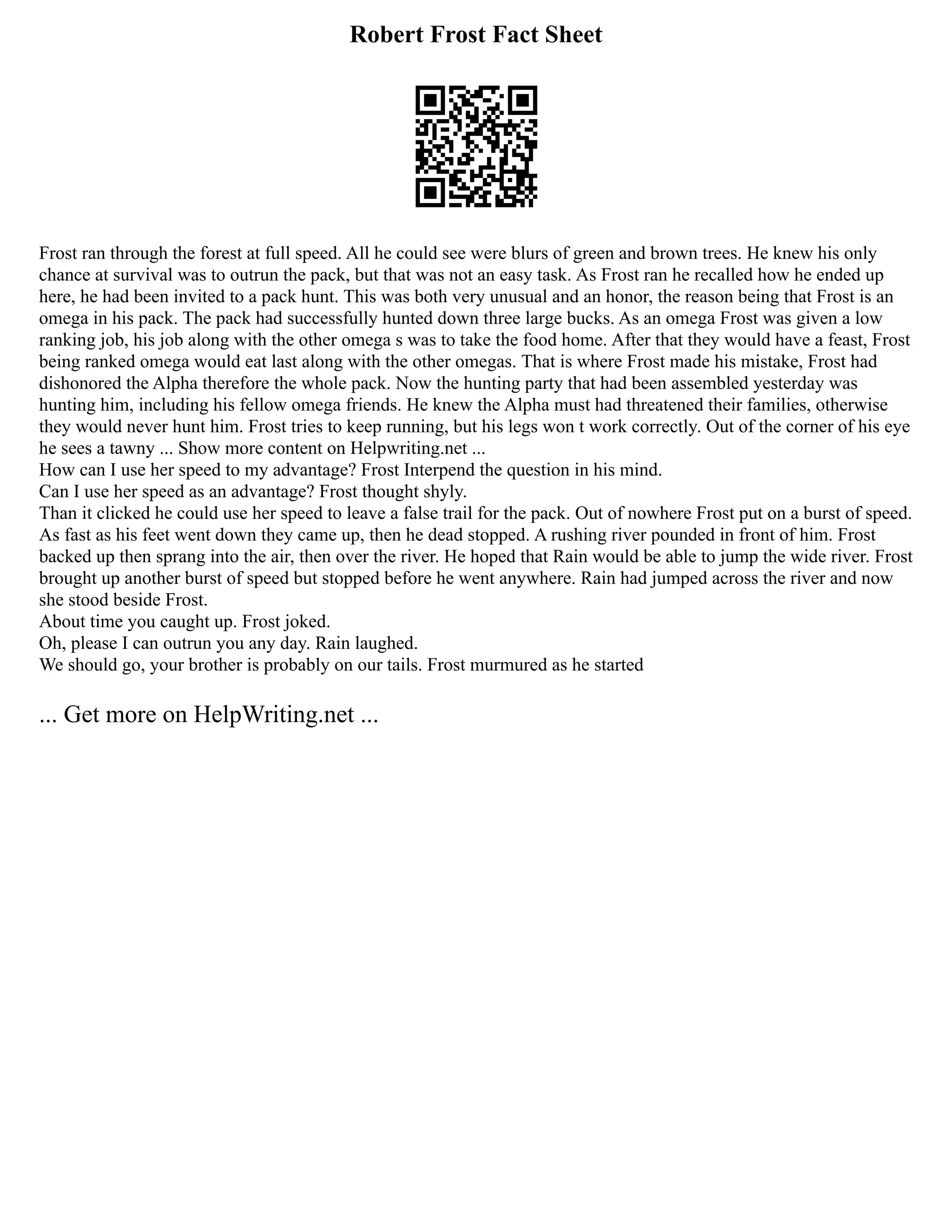 Robert Frost Fact Sheet
Frost ran through the forest at full speed. All he could see were blurs of green and brown trees. He knew his only
chance at survival was to outrun the pack, but that was not an easy task. As Frost ran he recalled how he ended up
here, he had been invited to a pack hunt. This was both very unusual and an honor, the reason being that Frost is an
omega in his pack. The pack had successfully hunted down three large bucks. As an omega Frost was given a low
ranking job, his job along with the other omega s was to take the food home. After that they would have a feast, Frost
being ranked omega would eat last along with the other omegas. That is where Frost made his mistake, Frost had
dishonored the Alpha therefore the whole pack. Now the hunting party that had been assembled yesterday was
hunting him, including his fellow omega friends. He knew the Alpha must had threatened their families, otherwise
they would never hunt him. Frost tries to keep running, but his legs won t work correctly. Out of the corner of his eye
he sees a tawny ... Show more content on Helpwriting.net ...
How can I use her speed to my advantage? Frost Interpend the question in his mind.
Can I use her speed as an advantage? Frost thought shyly.
Than it clicked he could use her speed to leave a false trail for the pack. Out of nowhere Frost put on a burst of speed.
As fast as his feet went down they came up, then he dead stopped. A rushing river pounded in front of him. Frost
backed up then sprang into the air, then over the river. He hoped that Rain would be able to jump the wide river. Frost
brought up another burst of speed but stopped before he went anywhere. Rain had jumped across the river and now
she stood beside Frost.
About time you caught up. Frost joked.
Oh, please I can outrun you any day. Rain laughed.
We should go, your brother is probably on our tails. Frost murmured as he started
... Get more on HelpWriting.net ...
 