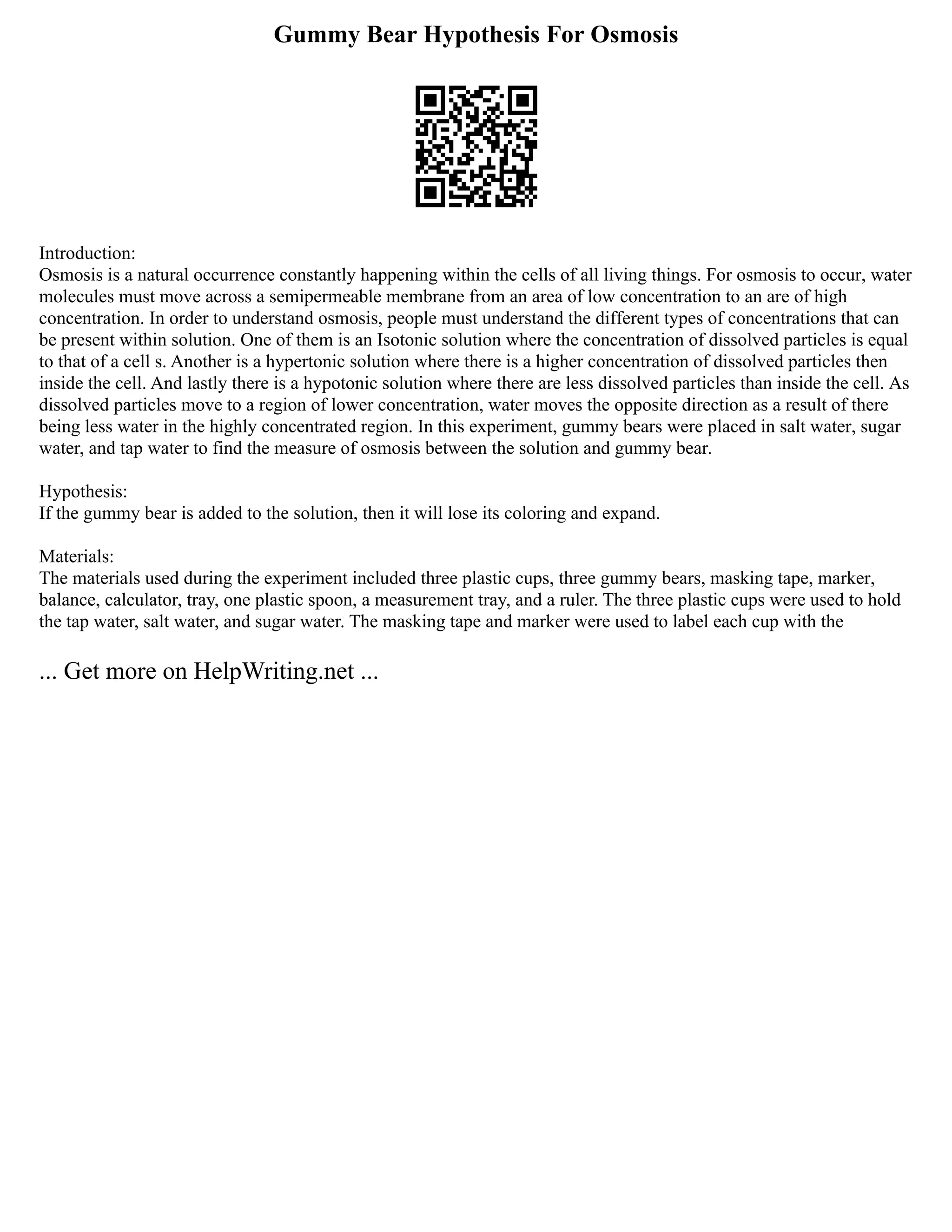 Gummy Bear Hypothesis For Osmosis
Introduction:
Osmosis is a natural occurrence constantly happening within the cells of all living things. For osmosis to occur, water
molecules must move across a semipermeable membrane from an area of low concentration to an are of high
concentration. In order to understand osmosis, people must understand the different types of concentrations that can
be present within solution. One of them is an Isotonic solution where the concentration of dissolved particles is equal
to that of a cell s. Another is a hypertonic solution where there is a higher concentration of dissolved particles then
inside the cell. And lastly there is a hypotonic solution where there are less dissolved particles than inside the cell. As
dissolved particles move to a region of lower concentration, water moves the opposite direction as a result of there
being less water in the highly concentrated region. In this experiment, gummy bears were placed in salt water, sugar
water, and tap water to find the measure of osmosis between the solution and gummy bear.
Hypothesis:
If the gummy bear is added to the solution, then it will lose its coloring and expand.
Materials:
The materials used during the experiment included three plastic cups, three gummy bears, masking tape, marker,
balance, calculator, tray, one plastic spoon, a measurement tray, and a ruler. The three plastic cups were used to hold
the tap water, salt water, and sugar water. The masking tape and marker were used to label each cup with the
... Get more on HelpWriting.net ...
 