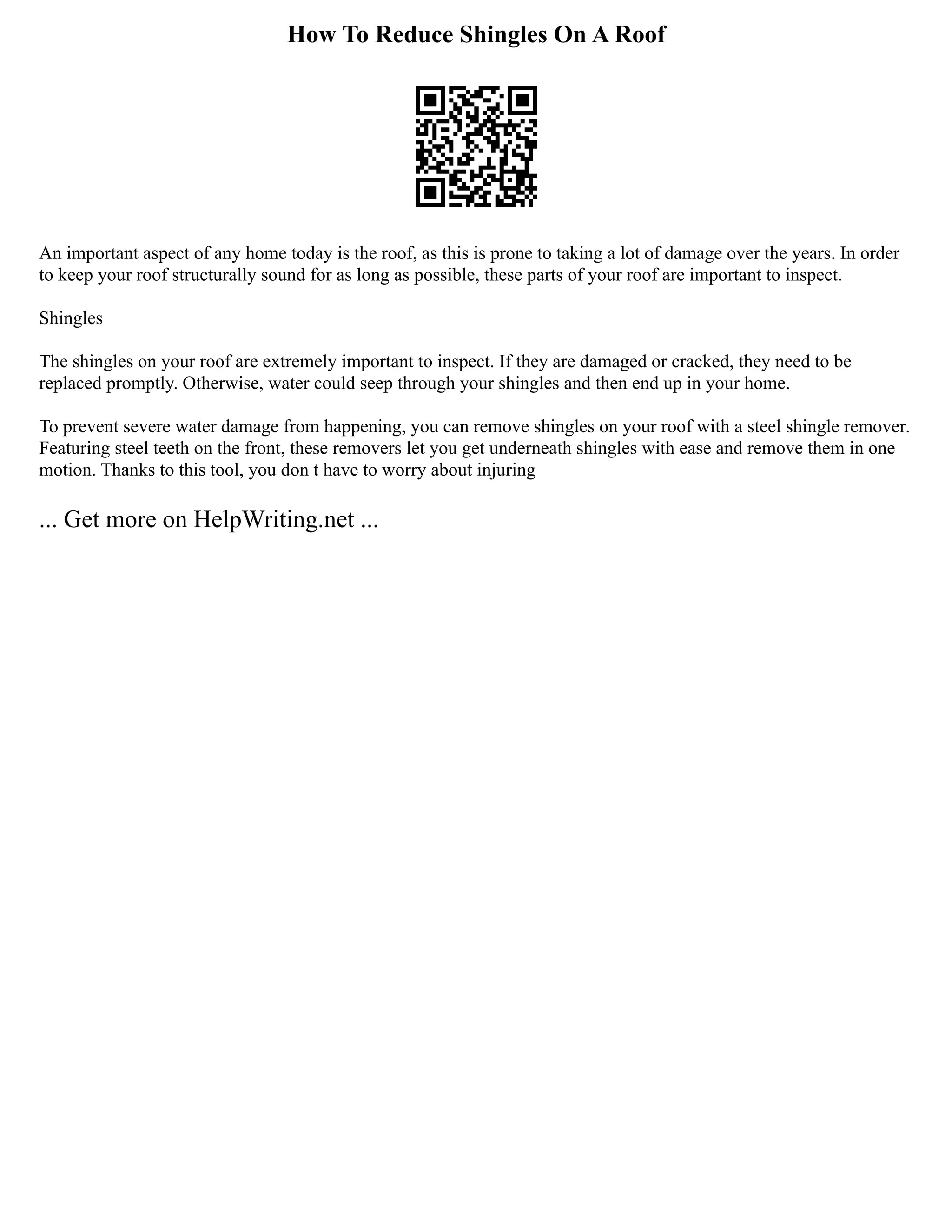How To Reduce Shingles On A Roof
An important aspect of any home today is the roof, as this is prone to taking a lot of damage over the years. In order
to keep your roof structurally sound for as long as possible, these parts of your roof are important to inspect.
Shingles
The shingles on your roof are extremely important to inspect. If they are damaged or cracked, they need to be
replaced promptly. Otherwise, water could seep through your shingles and then end up in your home.
To prevent severe water damage from happening, you can remove shingles on your roof with a steel shingle remover.
Featuring steel teeth on the front, these removers let you get underneath shingles with ease and remove them in one
motion. Thanks to this tool, you don t have to worry about injuring
... Get more on HelpWriting.net ...
 