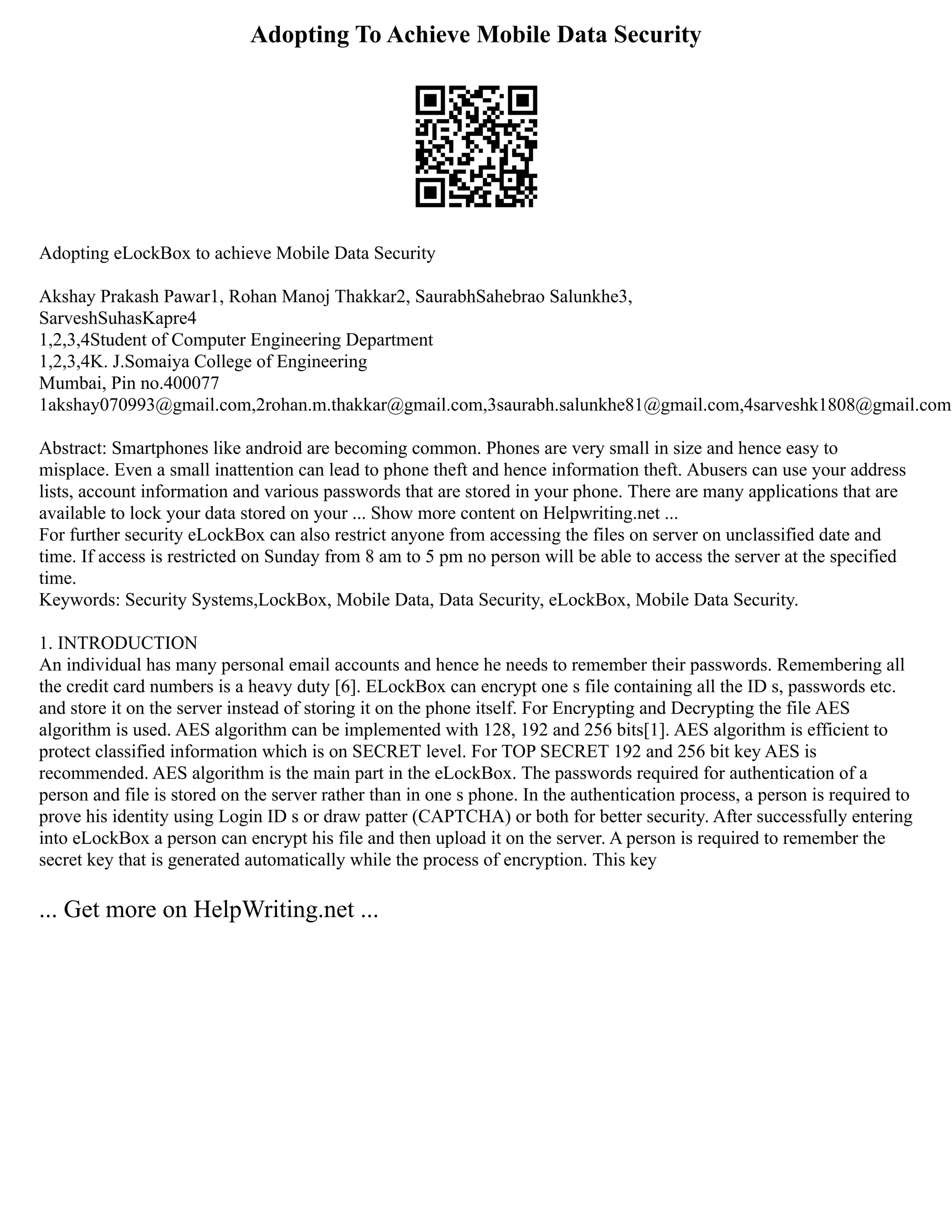 Adopting To Achieve Mobile Data Security
Adopting eLockBox to achieve Mobile Data Security
Akshay Prakash Pawar1, Rohan Manoj Thakkar2, SaurabhSahebrao Salunkhe3,
SarveshSuhasKapre4
1,2,3,4Student of Computer Engineering Department
1,2,3,4K. J.Somaiya College of Engineering
Mumbai, Pin no.400077
1akshay070993@gmail.com,2rohan.m.thakkar@gmail.com,3saurabh.salunkhe81@gmail.com,4sarveshk1808@gmail.com
Abstract: Smartphones like android are becoming common. Phones are very small in size and hence easy to
misplace. Even a small inattention can lead to phone theft and hence information theft. Abusers can use your address
lists, account information and various passwords that are stored in your phone. There are many applications that are
available to lock your data stored on your ... Show more content on Helpwriting.net ...
For further security eLockBox can also restrict anyone from accessing the files on server on unclassified date and
time. If access is restricted on Sunday from 8 am to 5 pm no person will be able to access the server at the specified
time.
Keywords: Security Systems,LockBox, Mobile Data, Data Security, eLockBox, Mobile Data Security.
1. INTRODUCTION
An individual has many personal email accounts and hence he needs to remember their passwords. Remembering all
the credit card numbers is a heavy duty [6]. ELockBox can encrypt one s file containing all the ID s, passwords etc.
and store it on the server instead of storing it on the phone itself. For Encrypting and Decrypting the file AES
algorithm is used. AES algorithm can be implemented with 128, 192 and 256 bits[1]. AES algorithm is efficient to
protect classified information which is on SECRET level. For TOP SECRET 192 and 256 bit key AES is
recommended. AES algorithm is the main part in the eLockBox. The passwords required for authentication of a
person and file is stored on the server rather than in one s phone. In the authentication process, a person is required to
prove his identity using Login ID s or draw patter (CAPTCHA) or both for better security. After successfully entering
into eLockBox a person can encrypt his file and then upload it on the server. A person is required to remember the
secret key that is generated automatically while the process of encryption. This key
... Get more on HelpWriting.net ...
 