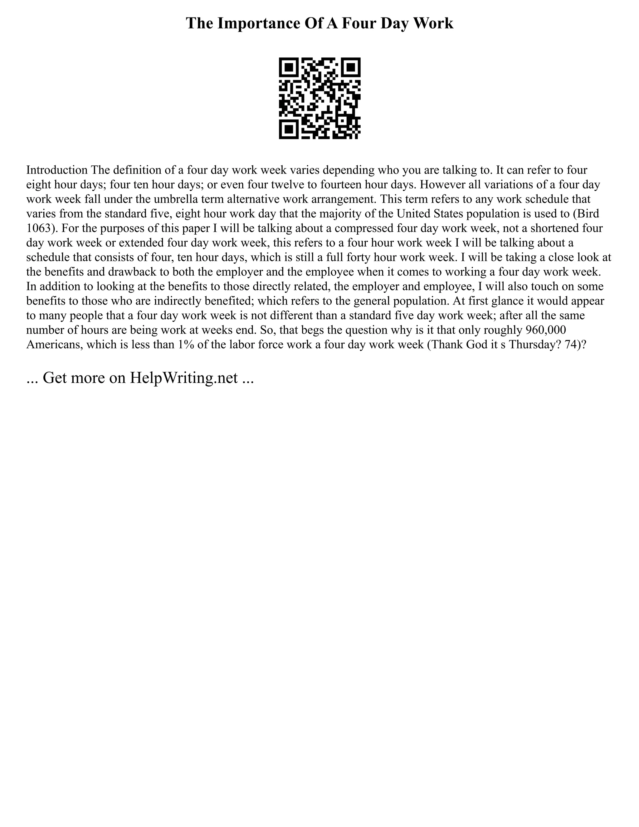 The Importance Of A Four Day Work
Introduction The definition of a four day work week varies depending who you are talking to. It can refer to four
eight hour days; four ten hour days; or even four twelve to fourteen hour days. However all variations of a four day
work week fall under the umbrella term alternative work arrangement. This term refers to any work schedule that
varies from the standard five, eight hour work day that the majority of the United States population is used to (Bird
1063). For the purposes of this paper I will be talking about a compressed four day work week, not a shortened four
day work week or extended four day work week, this refers to a four hour work week I will be talking about a
schedule that consists of four, ten hour days, which is still a full forty hour work week. I will be taking a close look at
the benefits and drawback to both the employer and the employee when it comes to working a four day work week.
In addition to looking at the benefits to those directly related, the employer and employee, I will also touch on some
benefits to those who are indirectly benefited; which refers to the general population. At first glance it would appear
to many people that a four day work week is not different than a standard five day work week; after all the same
number of hours are being work at weeks end. So, that begs the question why is it that only roughly 960,000
Americans, which is less than 1% of the labor force work a four day work week (Thank God it s Thursday? 74)?
... Get more on HelpWriting.net ...
 