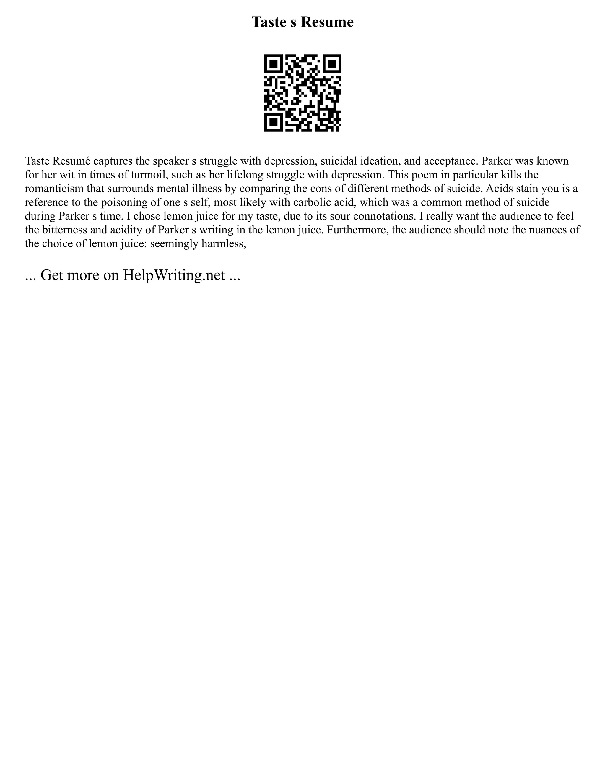 Taste s Resume
Taste Resumé captures the speaker s struggle with depression, suicidal ideation, and acceptance. Parker was known
for her wit in times of turmoil, such as her lifelong struggle with depression. This poem in particular kills the
romanticism that surrounds mental illness by comparing the cons of different methods of suicide. Acids stain you is a
reference to the poisoning of one s self, most likely with carbolic acid, which was a common method of suicide
during Parker s time. I chose lemon juice for my taste, due to its sour connotations. I really want the audience to feel
the bitterness and acidity of Parker s writing in the lemon juice. Furthermore, the audience should note the nuances of
the choice of lemon juice: seemingly harmless,
... Get more on HelpWriting.net ...
 