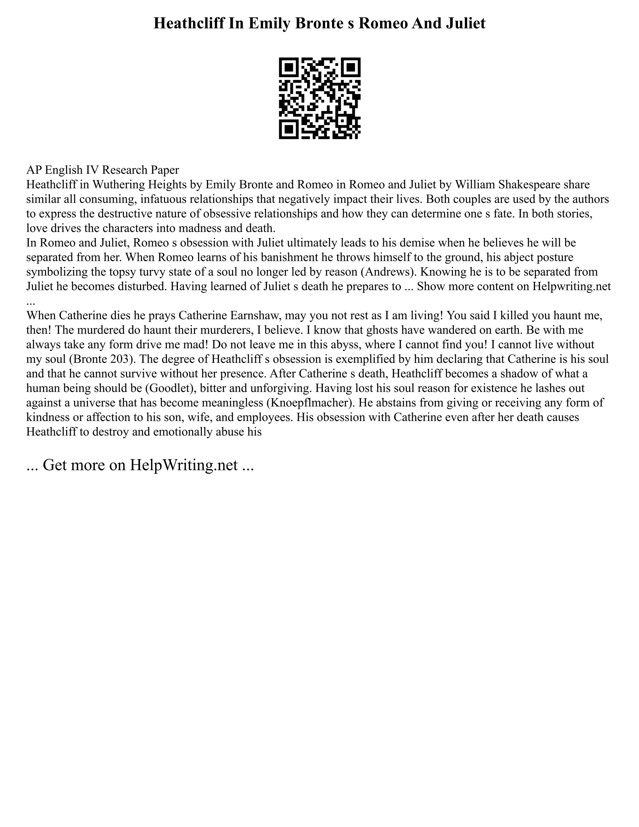Heathcliff In Emily Bronte s Romeo And Juliet
AP English IV Research Paper
Heathcliff in Wuthering Heights by Emily Bronte and Romeo in Romeo and Juliet by William Shakespeare share
similar all consuming, infatuous relationships that negatively impact their lives. Both couples are used by the authors
to express the destructive nature of obsessive relationships and how they can determine one s fate. In both stories,
love drives the characters into madness and death.
In Romeo and Juliet, Romeo s obsession with Juliet ultimately leads to his demise when he believes he will be
separated from her. When Romeo learns of his banishment he throws himself to the ground, his abject posture
symbolizing the topsy turvy state of a soul no longer led by reason (Andrews). Knowing he is to be separated from
Juliet he becomes disturbed. Having learned of Juliet s death he prepares to ... Show more content on Helpwriting.net
...
When Catherine dies he prays Catherine Earnshaw, may you not rest as I am living! You said I killed you haunt me,
then! The murdered do haunt their murderers, I believe. I know that ghosts have wandered on earth. Be with me
always take any form drive me mad! Do not leave me in this abyss, where I cannot find you! I cannot live without
my soul (Bronte 203). The degree of Heathcliff s obsession is exemplified by him declaring that Catherine is his soul
and that he cannot survive without her presence. After Catherine s death, Heathcliff becomes a shadow of what a
human being should be (Goodlet), bitter and unforgiving. Having lost his soul reason for existence he lashes out
against a universe that has become meaningless (Knoepflmacher). He abstains from giving or receiving any form of
kindness or affection to his son, wife, and employees. His obsession with Catherine even after her death causes
Heathcliff to destroy and emotionally abuse his
... Get more on HelpWriting.net ...
 