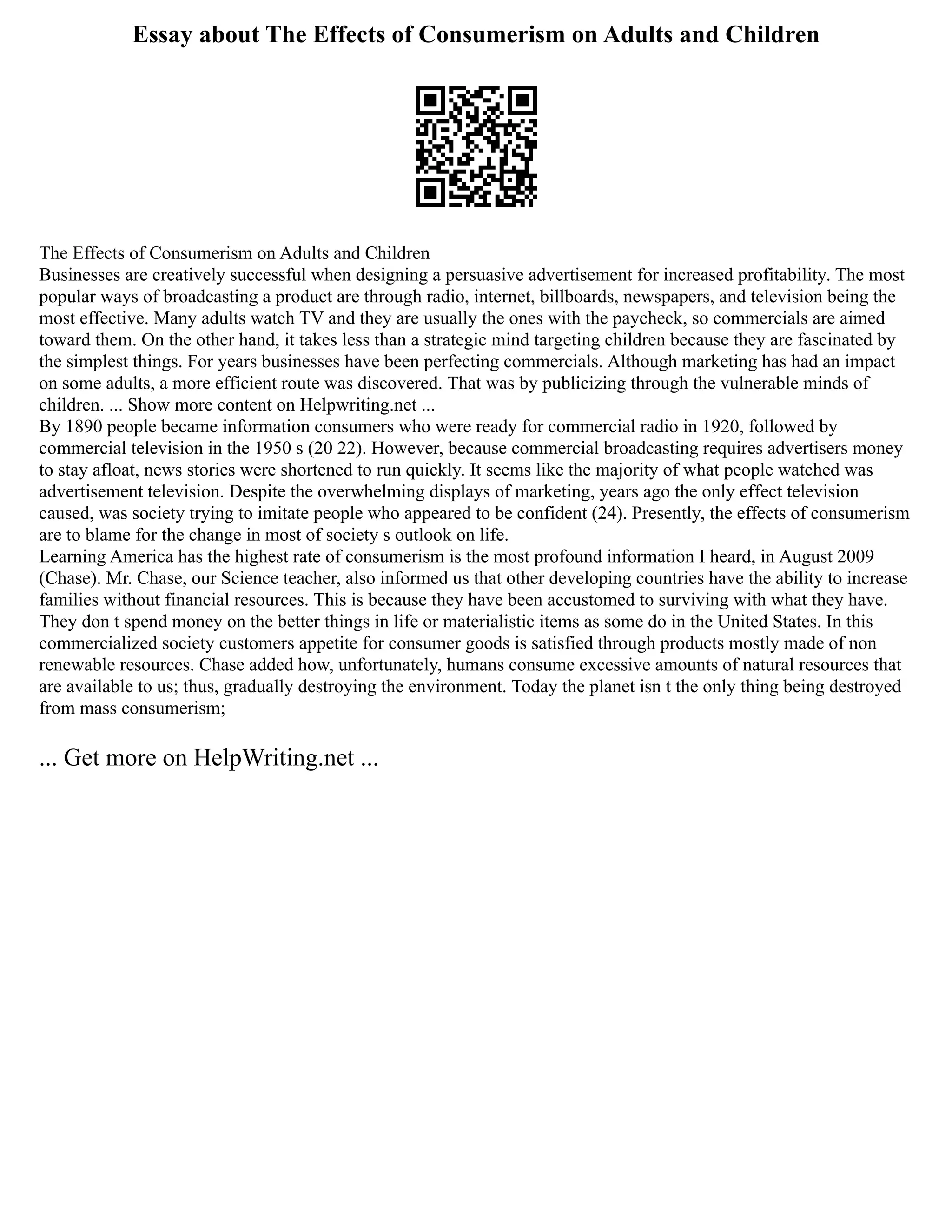 Essay about The Effects of Consumerism on Adults and Children
The Effects of Consumerism on Adults and Children
Businesses are creatively successful when designing a persuasive advertisement for increased profitability. The most
popular ways of broadcasting a product are through radio, internet, billboards, newspapers, and television being the
most effective. Many adults watch TV and they are usually the ones with the paycheck, so commercials are aimed
toward them. On the other hand, it takes less than a strategic mind targeting children because they are fascinated by
the simplest things. For years businesses have been perfecting commercials. Although marketing has had an impact
on some adults, a more efficient route was discovered. That was by publicizing through the vulnerable minds of
children. ... Show more content on Helpwriting.net ...
By 1890 people became information consumers who were ready for commercial radio in 1920, followed by
commercial television in the 1950 s (20 22). However, because commercial broadcasting requires advertisers money
to stay afloat, news stories were shortened to run quickly. It seems like the majority of what people watched was
advertisement television. Despite the overwhelming displays of marketing, years ago the only effect television
caused, was society trying to imitate people who appeared to be confident (24). Presently, the effects of consumerism
are to blame for the change in most of society s outlook on life.
Learning America has the highest rate of consumerism is the most profound information I heard, in August 2009
(Chase). Mr. Chase, our Science teacher, also informed us that other developing countries have the ability to increase
families without financial resources. This is because they have been accustomed to surviving with what they have.
They don t spend money on the better things in life or materialistic items as some do in the United States. In this
commercialized society customers appetite for consumer goods is satisfied through products mostly made of non
renewable resources. Chase added how, unfortunately, humans consume excessive amounts of natural resources that
are available to us; thus, gradually destroying the environment. Today the planet isn t the only thing being destroyed
from mass consumerism;
... Get more on HelpWriting.net ...
 