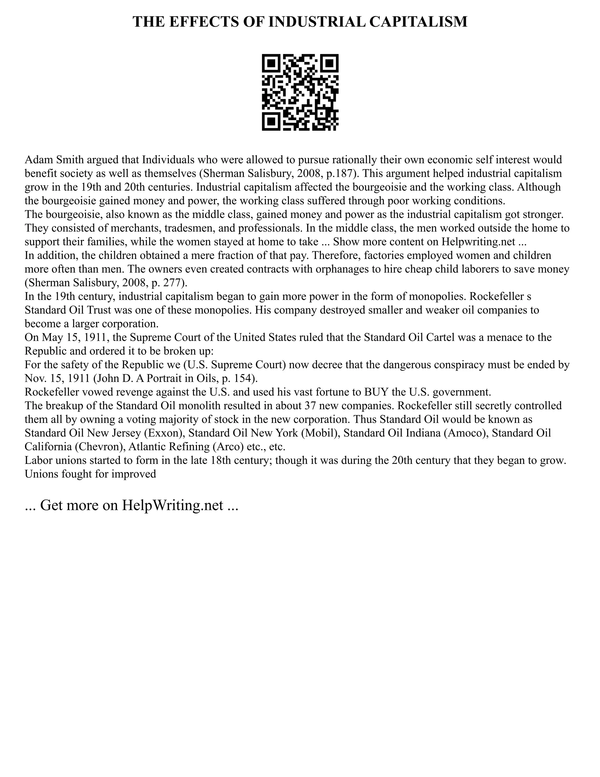 THE EFFECTS OF INDUSTRIAL CAPITALISM
Adam Smith argued that Individuals who were allowed to pursue rationally their own economic self interest would
benefit society as well as themselves (Sherman Salisbury, 2008, p.187). This argument helped industrial capitalism
grow in the 19th and 20th centuries. Industrial capitalism affected the bourgeoisie and the working class. Although
the bourgeoisie gained money and power, the working class suffered through poor working conditions.
The bourgeoisie, also known as the middle class, gained money and power as the industrial capitalism got stronger.
They consisted of merchants, tradesmen, and professionals. In the middle class, the men worked outside the home to
support their families, while the women stayed at home to take ... Show more content on Helpwriting.net ...
In addition, the children obtained a mere fraction of that pay. Therefore, factories employed women and children
more often than men. The owners even created contracts with orphanages to hire cheap child laborers to save money
(Sherman Salisbury, 2008, p. 277).
In the 19th century, industrial capitalism began to gain more power in the form of monopolies. Rockefeller s
Standard Oil Trust was one of these monopolies. His company destroyed smaller and weaker oil companies to
become a larger corporation.
On May 15, 1911, the Supreme Court of the United States ruled that the Standard Oil Cartel was a menace to the
Republic and ordered it to be broken up:
For the safety of the Republic we (U.S. Supreme Court) now decree that the dangerous conspiracy must be ended by
Nov. 15, 1911 (John D. A Portrait in Oils, p. 154).
Rockefeller vowed revenge against the U.S. and used his vast fortune to BUY the U.S. government.
The breakup of the Standard Oil monolith resulted in about 37 new companies. Rockefeller still secretly controlled
them all by owning a voting majority of stock in the new corporation. Thus Standard Oil would be known as
Standard Oil New Jersey (Exxon), Standard Oil New York (Mobil), Standard Oil Indiana (Amoco), Standard Oil
California (Chevron), Atlantic Refining (Arco) etc., etc.
Labor unions started to form in the late 18th century; though it was during the 20th century that they began to grow.
Unions fought for improved
... Get more on HelpWriting.net ...
 