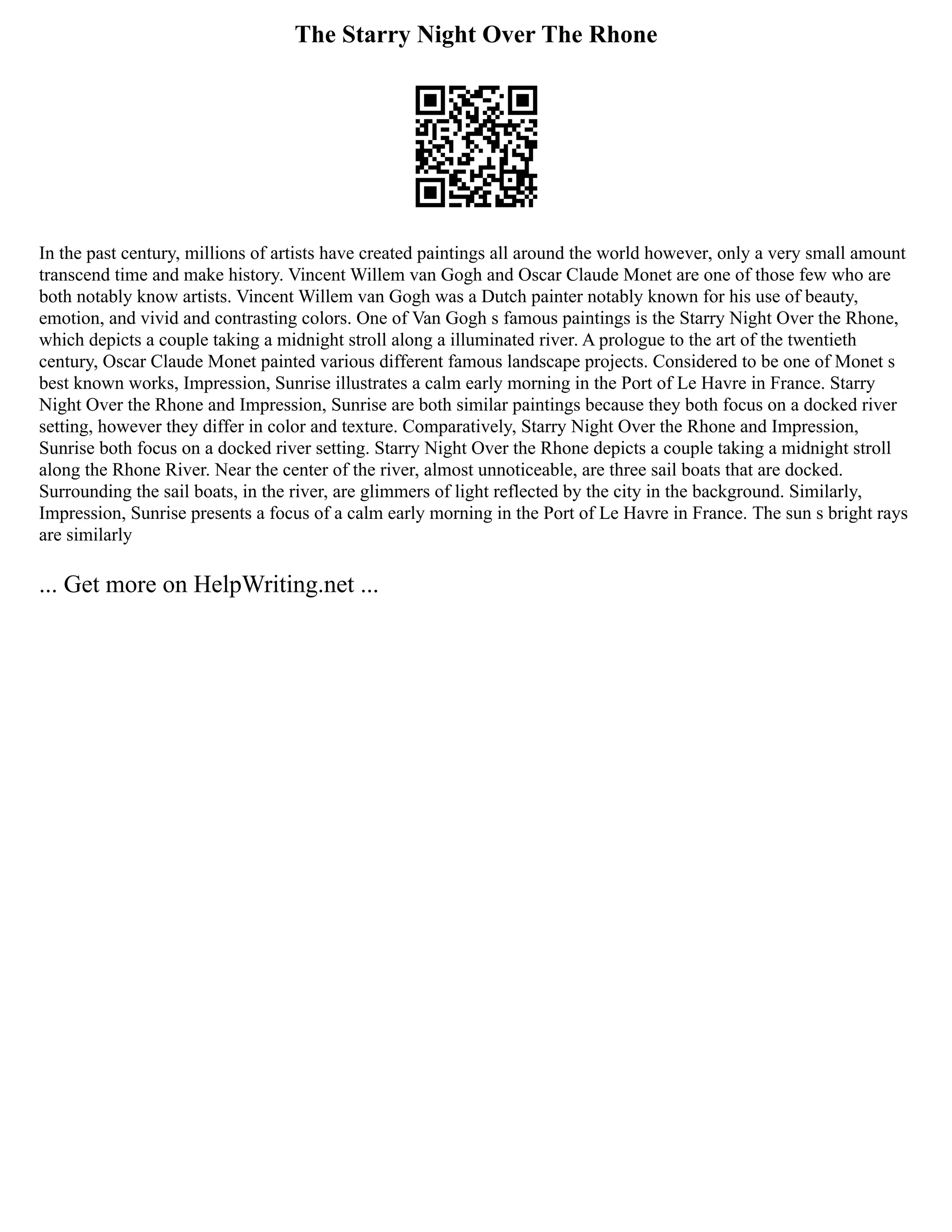 The Starry Night Over The Rhone
In the past century, millions of artists have created paintings all around the world however, only a very small amount
transcend time and make history. Vincent Willem van Gogh and Oscar Claude Monet are one of those few who are
both notably know artists. Vincent Willem van Gogh was a Dutch painter notably known for his use of beauty,
emotion, and vivid and contrasting colors. One of Van Gogh s famous paintings is the Starry Night Over the Rhone,
which depicts a couple taking a midnight stroll along a illuminated river. A prologue to the art of the twentieth
century, Oscar Claude Monet painted various different famous landscape projects. Considered to be one of Monet s
best known works, Impression, Sunrise illustrates a calm early morning in the Port of Le Havre in France. Starry
Night Over the Rhone and Impression, Sunrise are both similar paintings because they both focus on a docked river
setting, however they differ in color and texture. Comparatively, Starry Night Over the Rhone and Impression,
Sunrise both focus on a docked river setting. Starry Night Over the Rhone depicts a couple taking a midnight stroll
along the Rhone River. Near the center of the river, almost unnoticeable, are three sail boats that are docked.
Surrounding the sail boats, in the river, are glimmers of light reflected by the city in the background. Similarly,
Impression, Sunrise presents a focus of a calm early morning in the Port of Le Havre in France. The sun s bright rays
are similarly
... Get more on HelpWriting.net ...
 