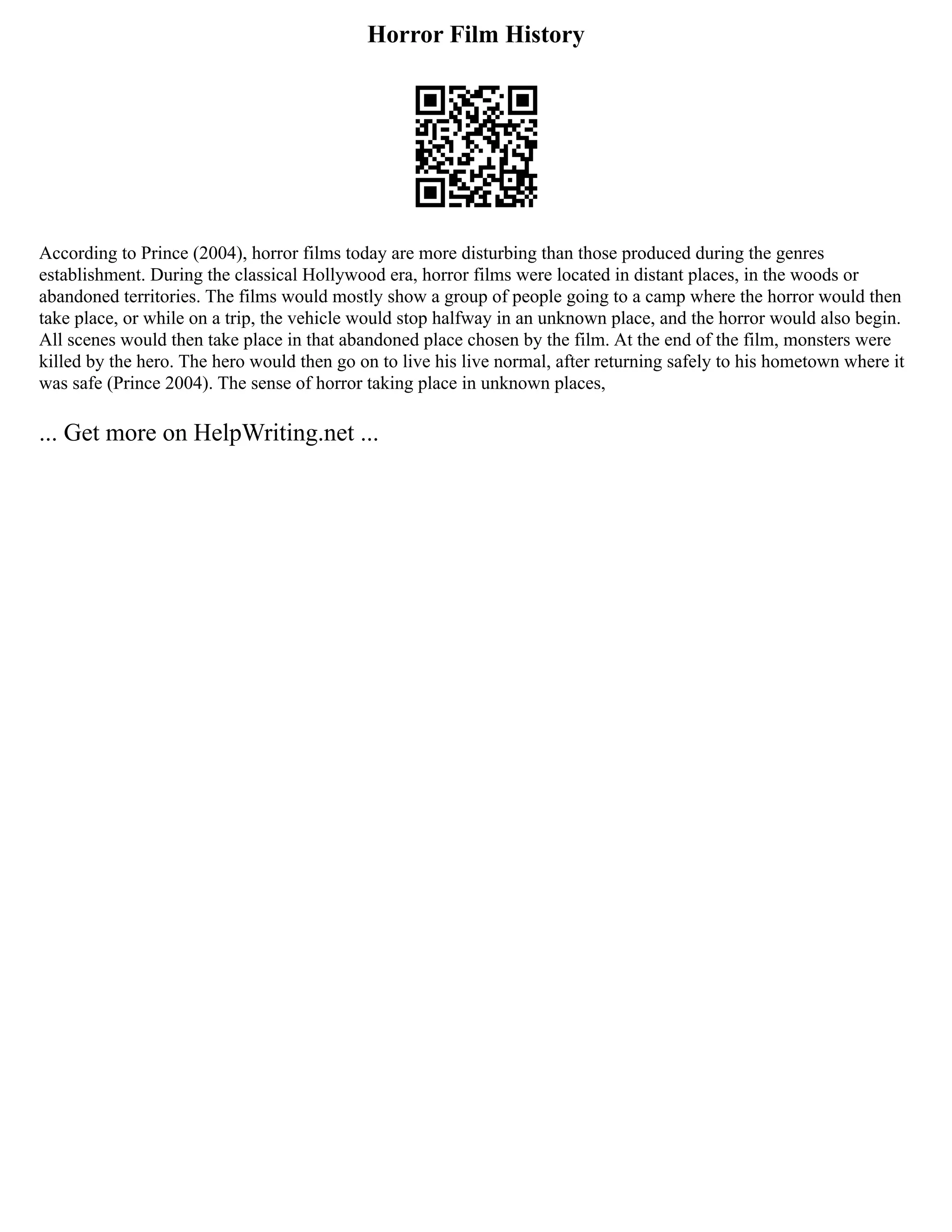 Horror Film History
According to Prince (2004), horror films today are more disturbing than those produced during the genres
establishment. During the classical Hollywood era, horror films were located in distant places, in the woods or
abandoned territories. The films would mostly show a group of people going to a camp where the horror would then
take place, or while on a trip, the vehicle would stop halfway in an unknown place, and the horror would also begin.
All scenes would then take place in that abandoned place chosen by the film. At the end of the film, monsters were
killed by the hero. The hero would then go on to live his live normal, after returning safely to his hometown where it
was safe (Prince 2004). The sense of horror taking place in unknown places,
... Get more on HelpWriting.net ...
 