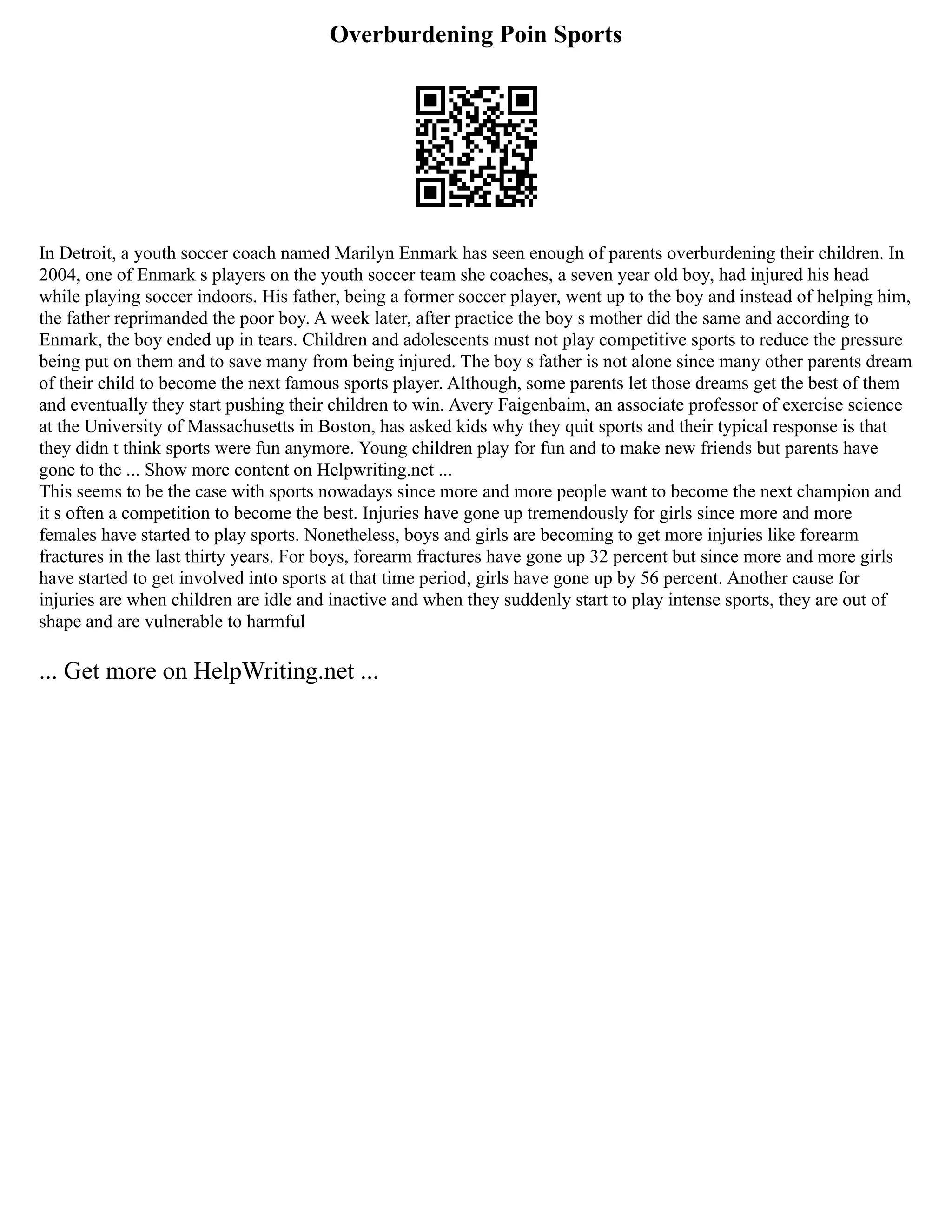 Overburdening Poin Sports
In Detroit, a youth soccer coach named Marilyn Enmark has seen enough of parents overburdening their children. In
2004, one of Enmark s players on the youth soccer team she coaches, a seven year old boy, had injured his head
while playing soccer indoors. His father, being a former soccer player, went up to the boy and instead of helping him,
the father reprimanded the poor boy. A week later, after practice the boy s mother did the same and according to
Enmark, the boy ended up in tears. Children and adolescents must not play competitive sports to reduce the pressure
being put on them and to save many from being injured. The boy s father is not alone since many other parents dream
of their child to become the next famous sports player. Although, some parents let those dreams get the best of them
and eventually they start pushing their children to win. Avery Faigenbaim, an associate professor of exercise science
at the University of Massachusetts in Boston, has asked kids why they quit sports and their typical response is that
they didn t think sports were fun anymore. Young children play for fun and to make new friends but parents have
gone to the ... Show more content on Helpwriting.net ...
This seems to be the case with sports nowadays since more and more people want to become the next champion and
it s often a competition to become the best. Injuries have gone up tremendously for girls since more and more
females have started to play sports. Nonetheless, boys and girls are becoming to get more injuries like forearm
fractures in the last thirty years. For boys, forearm fractures have gone up 32 percent but since more and more girls
have started to get involved into sports at that time period, girls have gone up by 56 percent. Another cause for
injuries are when children are idle and inactive and when they suddenly start to play intense sports, they are out of
shape and are vulnerable to harmful
... Get more on HelpWriting.net ...
 