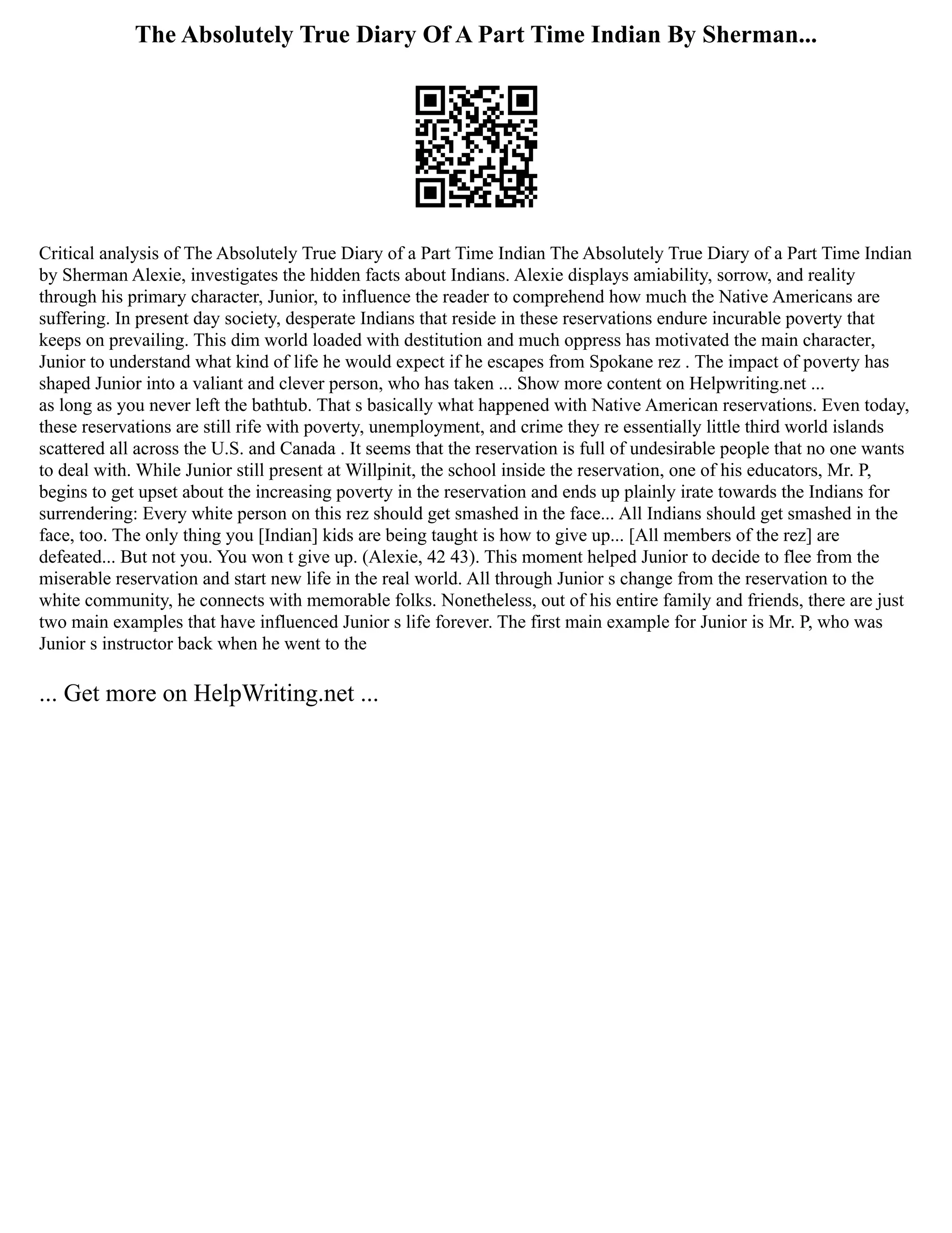 The Absolutely True Diary Of A Part Time Indian By Sherman...
Critical analysis of The Absolutely True Diary of a Part Time Indian The Absolutely True Diary of a Part Time Indian
by Sherman Alexie, investigates the hidden facts about Indians. Alexie displays amiability, sorrow, and reality
through his primary character, Junior, to influence the reader to comprehend how much the Native Americans are
suffering. In present day society, desperate Indians that reside in these reservations endure incurable poverty that
keeps on prevailing. This dim world loaded with destitution and much oppress has motivated the main character,
Junior to understand what kind of life he would expect if he escapes from Spokane rez . The impact of poverty has
shaped Junior into a valiant and clever person, who has taken ... Show more content on Helpwriting.net ...
as long as you never left the bathtub. That s basically what happened with Native American reservations. Even today,
these reservations are still rife with poverty, unemployment, and crime they re essentially little third world islands
scattered all across the U.S. and Canada . It seems that the reservation is full of undesirable people that no one wants
to deal with. While Junior still present at Willpinit, the school inside the reservation, one of his educators, Mr. P,
begins to get upset about the increasing poverty in the reservation and ends up plainly irate towards the Indians for
surrendering: Every white person on this rez should get smashed in the face... All Indians should get smashed in the
face, too. The only thing you [Indian] kids are being taught is how to give up... [All members of the rez] are
defeated... But not you. You won t give up. (Alexie, 42 43). This moment helped Junior to decide to flee from the
miserable reservation and start new life in the real world. All through Junior s change from the reservation to the
white community, he connects with memorable folks. Nonetheless, out of his entire family and friends, there are just
two main examples that have influenced Junior s life forever. The first main example for Junior is Mr. P, who was
Junior s instructor back when he went to the
... Get more on HelpWriting.net ...
 